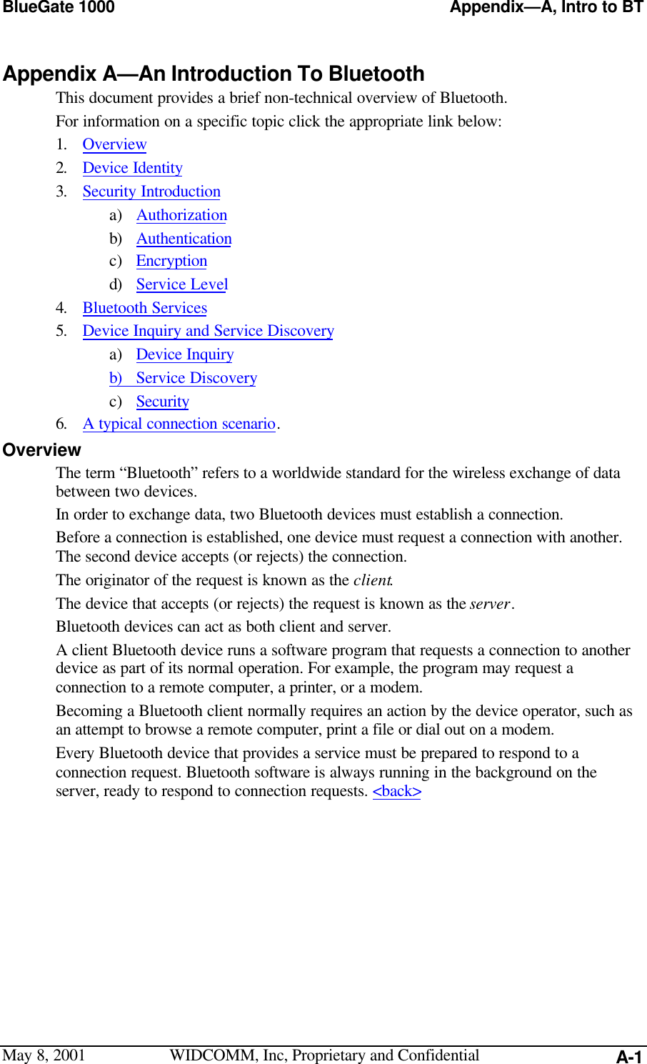 BlueGate 1000 Appendix—A, Intro to BTMay 8, 2001 WIDCOMM, Inc, Proprietary and Confidential A-1Appendix A—An Introduction To BluetoothThis document provides a brief non-technical overview of Bluetooth.For information on a specific topic click the appropriate link below:1. Overview2. Device Identity3. Security Introductiona) Authorizationb) Authenticationc) Encryptiond) Service Level4. Bluetooth Services5. Device Inquiry and Service Discoverya) Device Inquiryb) Service Discoveryc) Security6. A typical connection scenario.OverviewThe term “Bluetooth” refers to a worldwide standard for the wireless exchange of databetween two devices.In order to exchange data, two Bluetooth devices must establish a connection.Before a connection is established, one device must request a connection with another.The second device accepts (or rejects) the connection.The originator of the request is known as the client.The device that accepts (or rejects) the request is known as the server.Bluetooth devices can act as both client and server.A client Bluetooth device runs a software program that requests a connection to anotherdevice as part of its normal operation. For example, the program may request aconnection to a remote computer, a printer, or a modem.Becoming a Bluetooth client normally requires an action by the device operator, such asan attempt to browse a remote computer, print a file or dial out on a modem.Every Bluetooth device that provides a service must be prepared to respond to aconnection request. Bluetooth software is always running in the background on theserver, ready to respond to connection requests. &lt;back&gt;