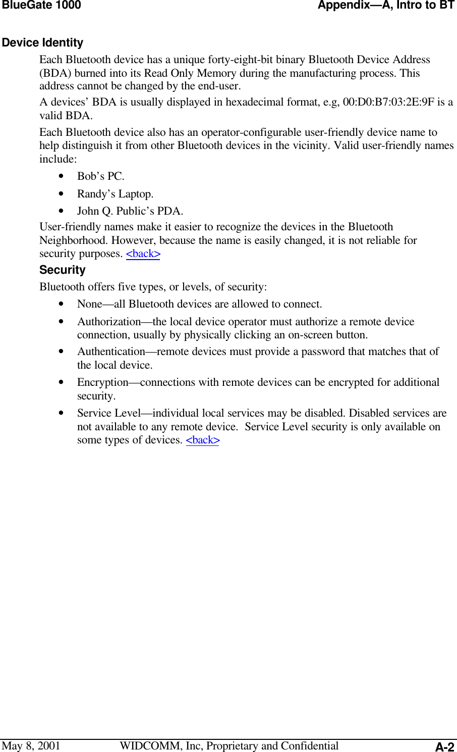 BlueGate 1000 Appendix—A, Intro to BTMay 8, 2001 WIDCOMM, Inc, Proprietary and Confidential A-2Device IdentityEach Bluetooth device has a unique forty-eight-bit binary Bluetooth Device Address(BDA) burned into its Read Only Memory during the manufacturing process. Thisaddress cannot be changed by the end-user.A devices’ BDA is usually displayed in hexadecimal format, e.g, 00:D0:B7:03:2E:9F is avalid BDA.Each Bluetooth device also has an operator-configurable user-friendly device name tohelp distinguish it from other Bluetooth devices in the vicinity. Valid user-friendly namesinclude:• Bob’s PC.• Randy’s Laptop.• John Q. Public’s PDA.User-friendly names make it easier to recognize the devices in the BluetoothNeighborhood. However, because the name is easily changed, it is not reliable forsecurity purposes. &lt;back&gt;SecurityBluetooth offers five types, or levels, of security:• None—all Bluetooth devices are allowed to connect.• Authorization—the local device operator must authorize a remote deviceconnection, usually by physically clicking an on-screen button.• Authentication—remote devices must provide a password that matches that ofthe local device.• Encryption—connections with remote devices can be encrypted for additionalsecurity.• Service Level—individual local services may be disabled. Disabled services arenot available to any remote device.  Service Level security is only available onsome types of devices. &lt;back&gt;