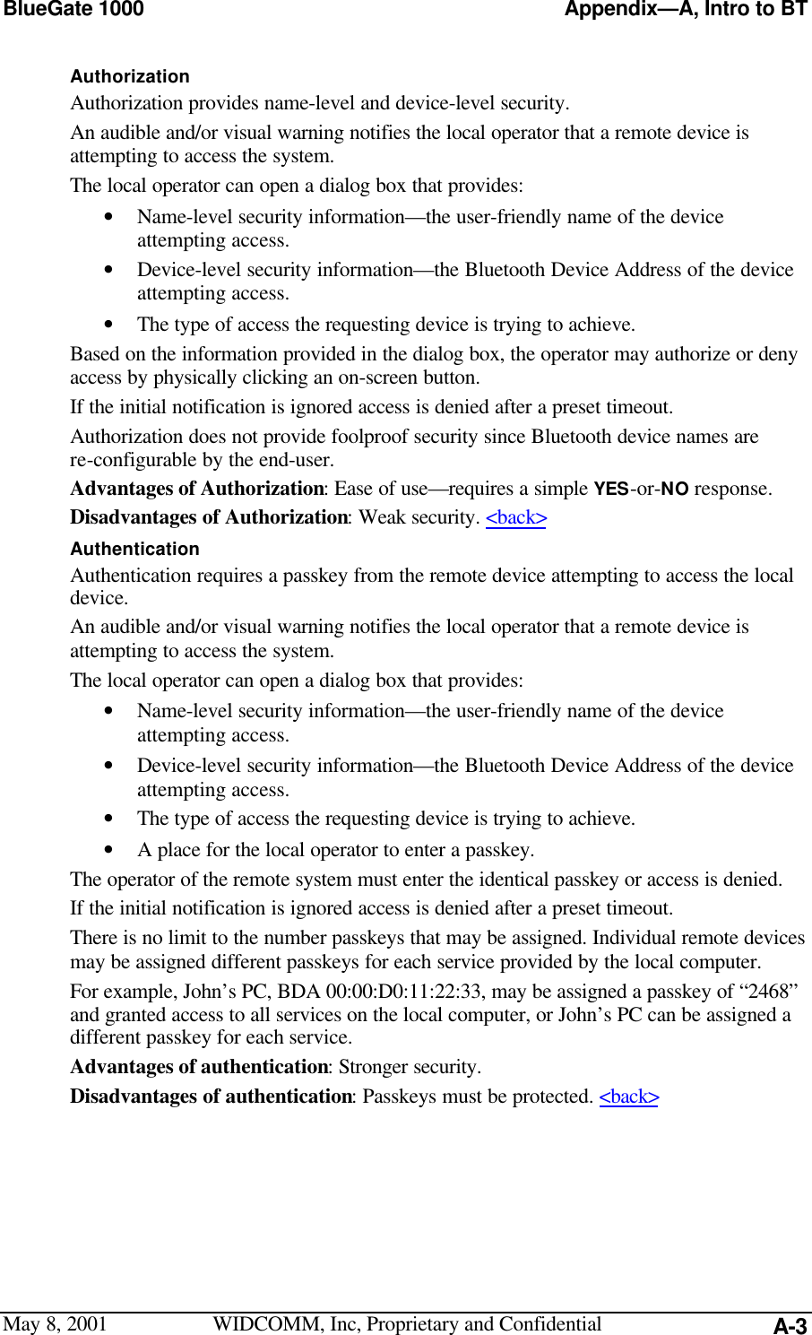 BlueGate 1000 Appendix—A, Intro to BTMay 8, 2001 WIDCOMM, Inc, Proprietary and Confidential A-3AuthorizationAuthorization provides name-level and device-level security.An audible and/or visual warning notifies the local operator that a remote device isattempting to access the system.The local operator can open a dialog box that provides:• Name-level security information—the user-friendly name of the deviceattempting access.• Device-level security information—the Bluetooth Device Address of the deviceattempting access.• The type of access the requesting device is trying to achieve.Based on the information provided in the dialog box, the operator may authorize or denyaccess by physically clicking an on-screen button.If the initial notification is ignored access is denied after a preset timeout.Authorization does not provide foolproof security since Bluetooth device names arere-configurable by the end-user.Advantages of Authorization: Ease of use—requires a simple YES-or-NO response.Disadvantages of Authorization: Weak security. &lt;back&gt;AuthenticationAuthentication requires a passkey from the remote device attempting to access the localdevice.An audible and/or visual warning notifies the local operator that a remote device isattempting to access the system.The local operator can open a dialog box that provides:• Name-level security information—the user-friendly name of the deviceattempting access.• Device-level security information—the Bluetooth Device Address of the deviceattempting access.• The type of access the requesting device is trying to achieve.• A place for the local operator to enter a passkey.The operator of the remote system must enter the identical passkey or access is denied.If the initial notification is ignored access is denied after a preset timeout.There is no limit to the number passkeys that may be assigned. Individual remote devicesmay be assigned different passkeys for each service provided by the local computer.For example, John’s PC, BDA 00:00:D0:11:22:33, may be assigned a passkey of “2468”and granted access to all services on the local computer, or John’s PC can be assigned adifferent passkey for each service.Advantages of authentication: Stronger security.Disadvantages of authentication: Passkeys must be protected. &lt;back&gt;