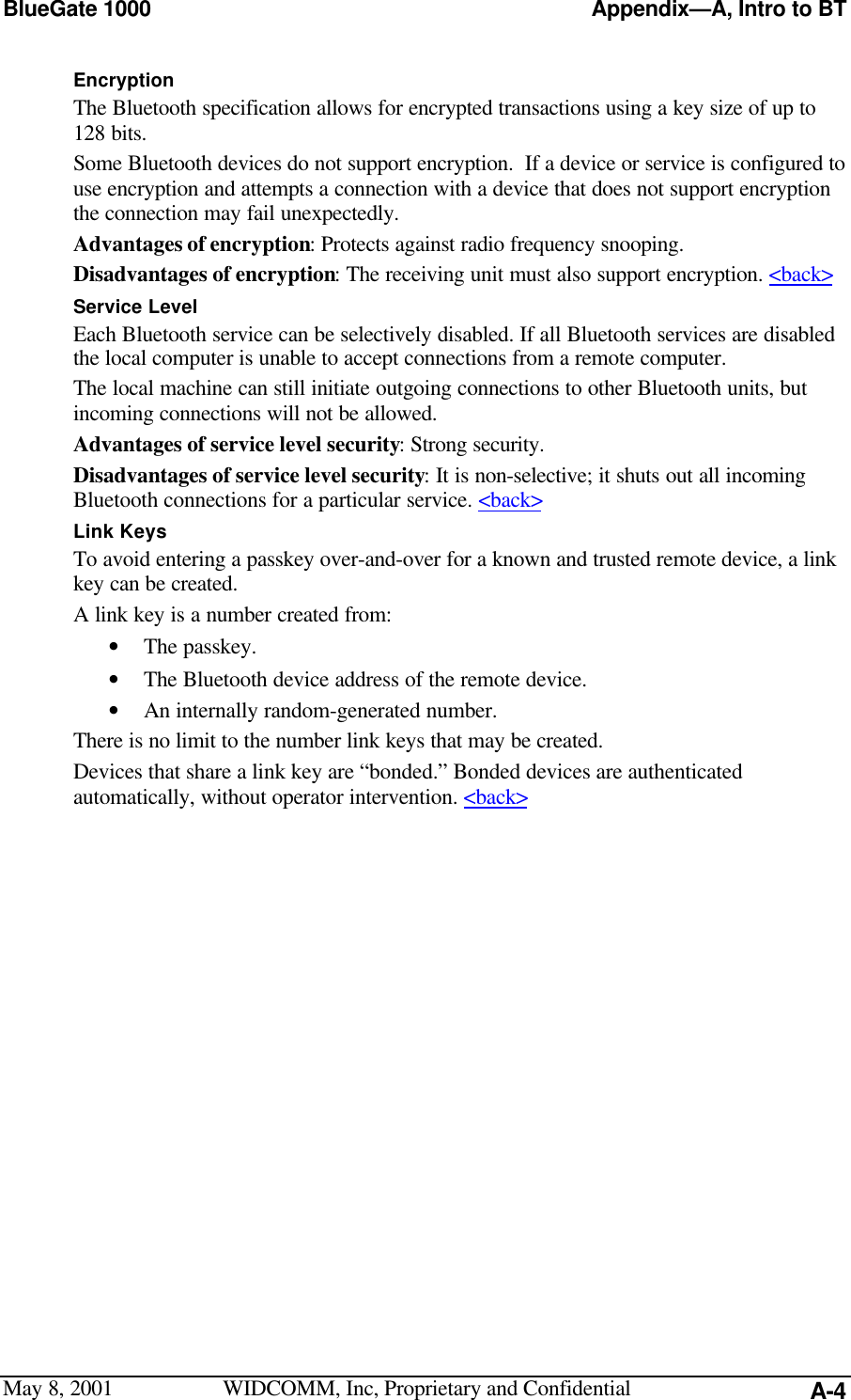 BlueGate 1000 Appendix—A, Intro to BTMay 8, 2001 WIDCOMM, Inc, Proprietary and Confidential A-4EncryptionThe Bluetooth specification allows for encrypted transactions using a key size of up to128 bits.Some Bluetooth devices do not support encryption.  If a device or service is configured touse encryption and attempts a connection with a device that does not support encryptionthe connection may fail unexpectedly.Advantages of encryption: Protects against radio frequency snooping.Disadvantages of encryption: The receiving unit must also support encryption. &lt;back&gt;Service LevelEach Bluetooth service can be selectively disabled. If all Bluetooth services are disabledthe local computer is unable to accept connections from a remote computer.The local machine can still initiate outgoing connections to other Bluetooth units, butincoming connections will not be allowed.Advantages of service level security: Strong security.Disadvantages of service level security: It is non-selective; it shuts out all incomingBluetooth connections for a particular service. &lt;back&gt;Link KeysTo avoid entering a passkey over-and-over for a known and trusted remote device, a linkkey can be created.A link key is a number created from:• The passkey.• The Bluetooth device address of the remote device.• An internally random-generated number.There is no limit to the number link keys that may be created.Devices that share a link key are “bonded.” Bonded devices are authenticatedautomatically, without operator intervention. &lt;back&gt;