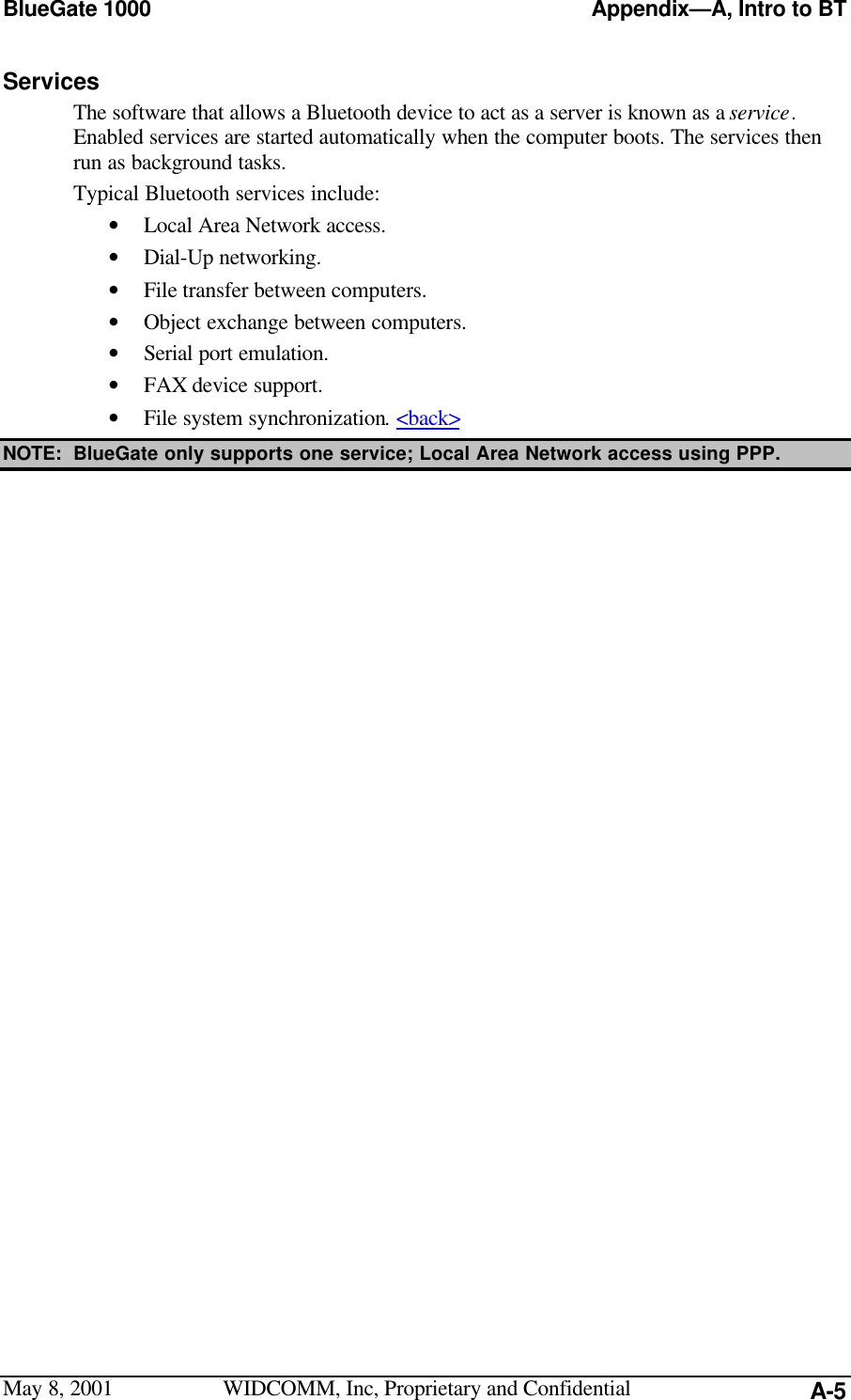 BlueGate 1000 Appendix—A, Intro to BTMay 8, 2001 WIDCOMM, Inc, Proprietary and Confidential A-5ServicesThe software that allows a Bluetooth device to act as a server is known as a service.Enabled services are started automatically when the computer boots. The services thenrun as background tasks.Typical Bluetooth services include:• Local Area Network access.• Dial-Up networking.• File transfer between computers.• Object exchange between computers.• Serial port emulation.• FAX device support.• File system synchronization. &lt;back&gt;NOTE: BlueGate only supports one service; Local Area Network access using PPP.