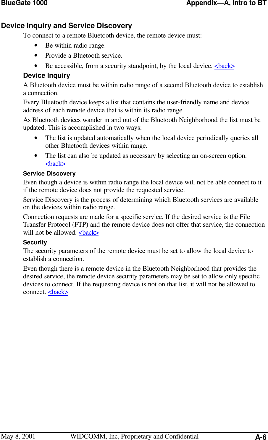 BlueGate 1000 Appendix—A, Intro to BTMay 8, 2001 WIDCOMM, Inc, Proprietary and Confidential A-6Device Inquiry and Service DiscoveryTo connect to a remote Bluetooth device, the remote device must:• Be within radio range.• Provide a Bluetooth service.• Be accessible, from a security standpoint, by the local device. &lt;back&gt;Device InquiryA Bluetooth device must be within radio range of a second Bluetooth device to establisha connection.Every Bluetooth device keeps a list that contains the user-friendly name and deviceaddress of each remote device that is within its radio range.As Bluetooth devices wander in and out of the Bluetooth Neighborhood the list must beupdated. This is accomplished in two ways:• The list is updated automatically when the local device periodically queries allother Bluetooth devices within range.• The list can also be updated as necessary by selecting an on-screen option.&lt;back&gt;Service DiscoveryEven though a device is within radio range the local device will not be able connect to itif the remote device does not provide the requested service.Service Discovery is the process of determining which Bluetooth services are availableon the devices within radio range.Connection requests are made for a specific service. If the desired service is the FileTransfer Protocol (FTP) and the remote device does not offer that service, the connectionwill not be allowed. &lt;back&gt;SecurityThe security parameters of the remote device must be set to allow the local device toestablish a connection.Even though there is a remote device in the Bluetooth Neighborhood that provides thedesired service, the remote device security parameters may be set to allow only specificdevices to connect. If the requesting device is not on that list, it will not be allowed toconnect. &lt;back&gt;