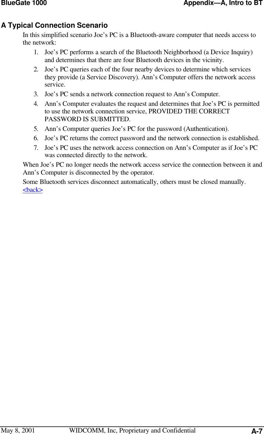 BlueGate 1000 Appendix—A, Intro to BTMay 8, 2001 WIDCOMM, Inc, Proprietary and Confidential A-7A Typical Connection ScenarioIn this simplified scenario Joe’s PC is a Bluetooth-aware computer that needs access tothe network:1. Joe’s PC performs a search of the Bluetooth Neighborhood (a Device Inquiry)and determines that there are four Bluetooth devices in the vicinity.2. Joe’s PC queries each of the four nearby devices to determine which servicesthey provide (a Service Discovery). Ann’s Computer offers the network accessservice.3. Joe’s PC sends a network connection request to Ann’s Computer.4. Ann’s Computer evaluates the request and determines that Joe’s PC is permittedto use the network connection service, PROVIDED THE CORRECTPASSWORD IS SUBMITTED.5. Ann’s Computer queries Joe’s PC for the password (Authentication).6. Joe’s PC returns the correct password and the network connection is established.7. Joe’s PC uses the network access connection on Ann’s Computer as if Joe’s PCwas connected directly to the network.When Joe’s PC no longer needs the network access service the connection between it andAnn’s Computer is disconnected by the operator.Some Bluetooth services disconnect automatically, others must be closed manually.&lt;back&gt;