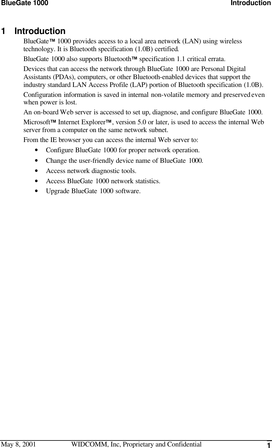 BlueGate 1000 IntroductionMay 8, 2001 WIDCOMM, Inc, Proprietary and Confidential 11 IntroductionBlueGate™ 1000 provides access to a local area network (LAN) using wirelesstechnology. It is Bluetooth specification (1.0B) certified.BlueGate 1000 also supports Bluetooth™ specification 1.1 critical errata.Devices that can access the network through BlueGate 1000 are Personal DigitalAssistants (PDAs), computers, or other Bluetooth-enabled devices that support theindustry standard LAN Access Profile (LAP) portion of Bluetooth specification (1.0B).Configuration information is saved in internal non-volatile memory and preserved evenwhen power is lost.An on-board Web server is accessed to set up, diagnose, and configure BlueGate 1000.Microsoft™ Internet Explorer™, version 5.0 or later, is used to access the internal Webserver from a computer on the same network subnet.From the IE browser you can access the internal Web server to:• Configure BlueGate 1000 for proper network operation.• Change the user-friendly device name of BlueGate 1000.• Access network diagnostic tools.• Access BlueGate 1000 network statistics.• Upgrade BlueGate 1000 software.