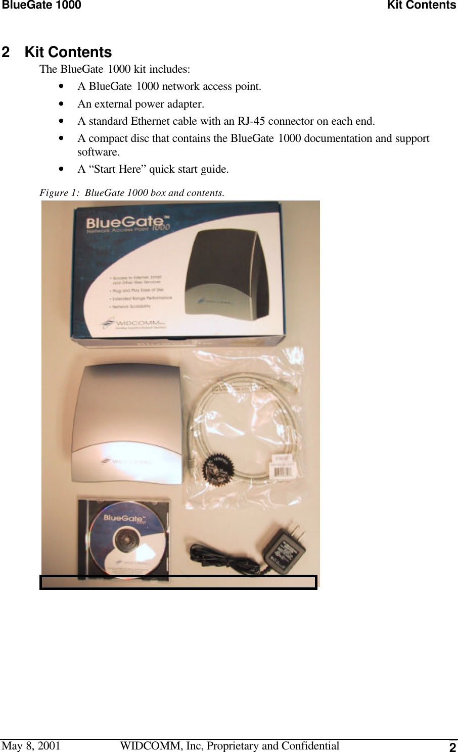 BlueGate 1000 Kit ContentsMay 8, 2001 WIDCOMM, Inc, Proprietary and Confidential 22 Kit ContentsThe BlueGate 1000 kit includes:• A BlueGate 1000 network access point.• An external power adapter.• A standard Ethernet cable with an RJ-45 connector on each end.• A compact disc that contains the BlueGate 1000 documentation and supportsoftware.• A “Start Here” quick start guide.Figure 1:  BlueGate 1000 box and contents. 