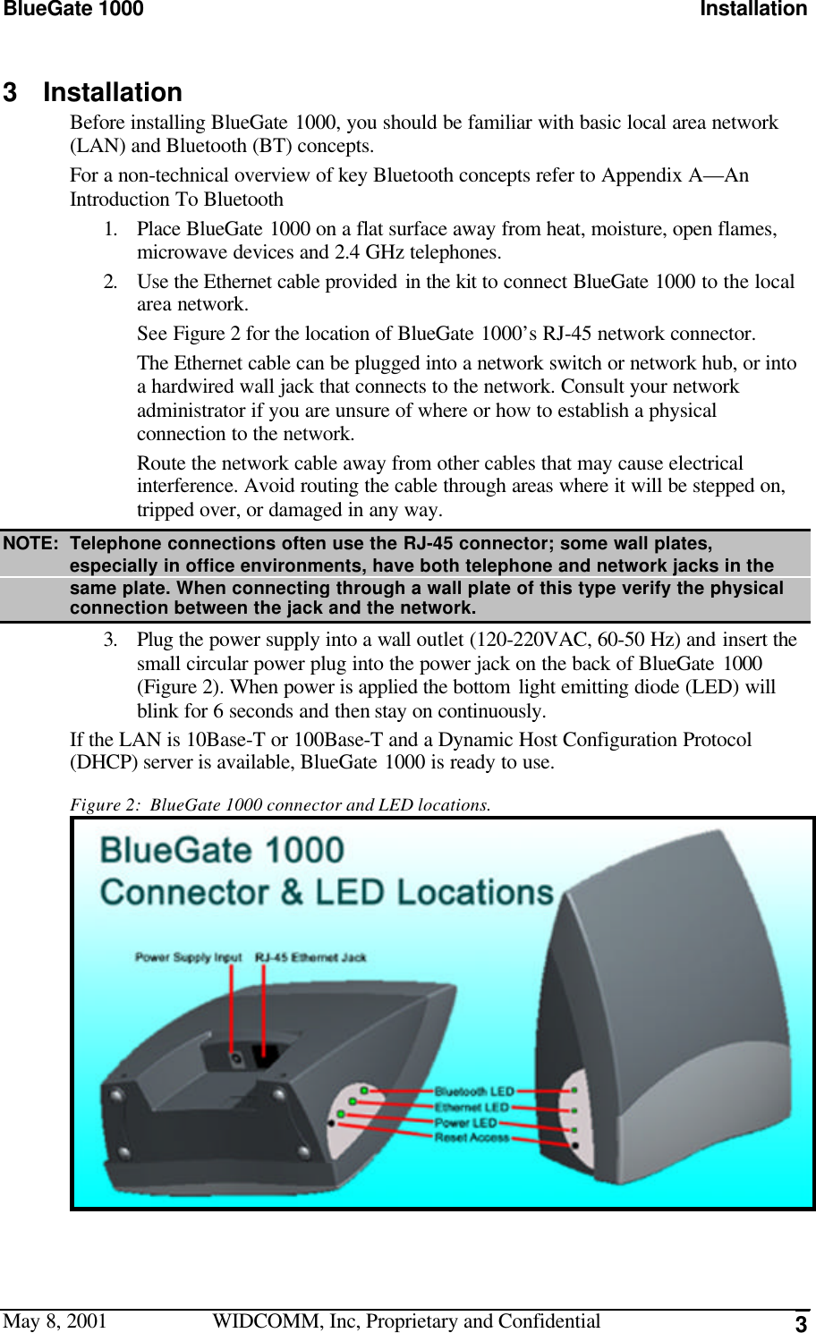 BlueGate 1000 InstallationMay 8, 2001 WIDCOMM, Inc, Proprietary and Confidential 33 InstallationBefore installing BlueGate 1000, you should be familiar with basic local area network(LAN) and Bluetooth (BT) concepts.For a non-technical overview of key Bluetooth concepts refer to Appendix A—AnIntroduction To Bluetooth1. Place BlueGate 1000 on a flat surface away from heat, moisture, open flames,microwave devices and 2.4 GHz telephones.2. Use the Ethernet cable provided in the kit to connect BlueGate 1000 to the localarea network.See Figure 2 for the location of BlueGate 1000’s RJ-45 network connector.The Ethernet cable can be plugged into a network switch or network hub, or intoa hardwired wall jack that connects to the network. Consult your networkadministrator if you are unsure of where or how to establish a physicalconnection to the network.Route the network cable away from other cables that may cause electricalinterference. Avoid routing the cable through areas where it will be stepped on,tripped over, or damaged in any way.NOTE: Telephone connections often use the RJ-45 connector; some wall plates,especially in office environments, have both telephone and network jacks in thesame plate. When connecting through a wall plate of this type verify the physicalconnection between the jack and the network.3. Plug the power supply into a wall outlet (120-220VAC, 60-50 Hz) and insert thesmall circular power plug into the power jack on the back of BlueGate 1000(Figure 2). When power is applied the bottom light emitting diode (LED) willblink for 6 seconds and then stay on continuously.If the LAN is 10Base-T or 100Base-T and a Dynamic Host Configuration Protocol(DHCP) server is available, BlueGate 1000 is ready to use.Figure 2:  BlueGate 1000 connector and LED locations.