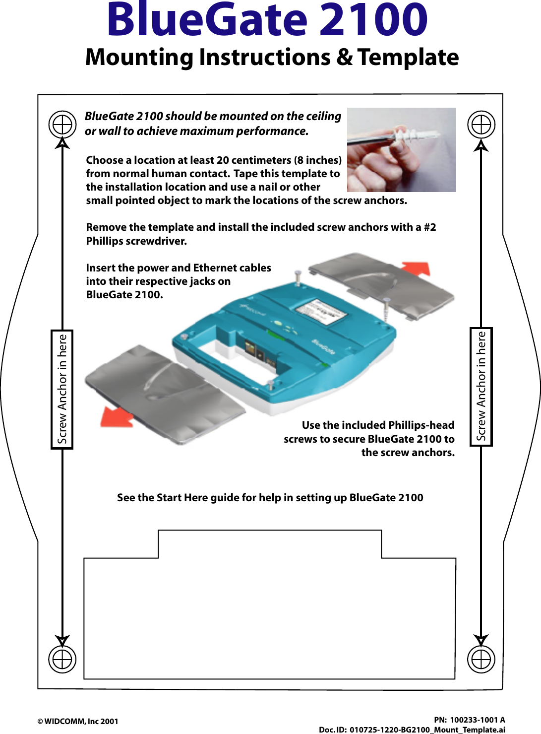 BlueGate 2100 Mounting Instructions &amp; TemplateScrew Anchor in hereScrew Anchor in hereBlueGate 2100 should be mounted on the ceiling or wall to achieve maximum performance. See the Start Here guide for help in setting up BlueGate 2100Choose a location at least 20 centimeters (8 inches)from normal human contact.  Tape this template to the installation location and use a nail or other small pointed object to mark the locations of the screw anchors.Remove the template and install the included screw anchors with a #2 Phillips screwdriver.                        Insert the power and Ethernet cables into their respective jacks on BlueGate 2100.           Use the included Phillips-head screws to secure BlueGate 2100 to the screw anchors.© WIDCOMM, Inc 2001 PN:  100233-1001 ADoc. ID:  010725-1220-BG2100_Mount_Template.ai