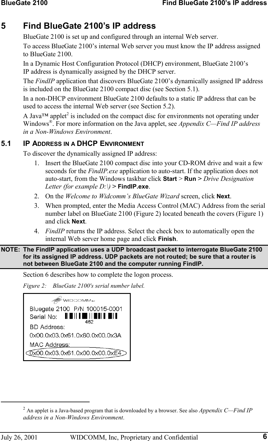 BlueGate 2100    Find BlueGate 2100’s IP address July 26, 2001  WIDCOMM, Inc, Proprietary and Confidential  65  Find BlueGate 2100’s IP address BlueGate 2100 is set up and configured through an internal Web server. To access BlueGate 2100’s internal Web server you must know the IP address assigned to BlueGate 2100. In a Dynamic Host Configuration Protocol (DHCP) environment, BlueGate 2100’s  IP address is dynamically assigned by the DHCP server. The FindIP application that discovers BlueGate 2100’s dynamically assigned IP address is included on the BlueGate 2100 compact disc (see Section 5.1). In a non-DHCP environment BlueGate 2100 defaults to a static IP address that can be used to access the internal Web server (see Section 5.2). A Java™ applet2 is included on the compact disc for environments not operating under Windows®. For more information on the Java applet, see Appendix C—Find IP address in a Non-Windows Environment. 5.1 IP ADDRESS IN A DHCP ENVIRONMENT To discover the dynamically assigned IP address: 1.  Insert the BlueGate 2100 compact disc into your CD-ROM drive and wait a few seconds for the FindIP.exe application to auto-start. If the application does not auto-start, from the Windows taskbar click Start &gt; Run &gt; Drive Designation Letter (for example D:\) &gt; FindIP.exe. 2. On the Welcome to Widcomm’s BlueGate Wizard screen, click Next. 3.  When prompted, enter the Media Access Control (MAC) Address from the serial number label on BlueGate 2100 (Figure 2) located beneath the covers (Figure 1) and click Next. 4.  FindIP returns the IP address. Select the check box to automatically open the internal Web server home page and click Finish. NOTE:  The FindIP application uses a UDP broadcast packet to interrogate BlueGate 2100 for its assigned IP address. UDP packets are not routed; be sure that a router is not between BlueGate 2100 and the computer running FindIP. Section 6 describes how to complete the logon process. Figure 2:    BlueGate 2100&apos;s serial number label.                                                        2 An applet is a Java-based program that is downloaded by a browser. See also Appendix C—Find IP address in a Non-Windows Environment. 