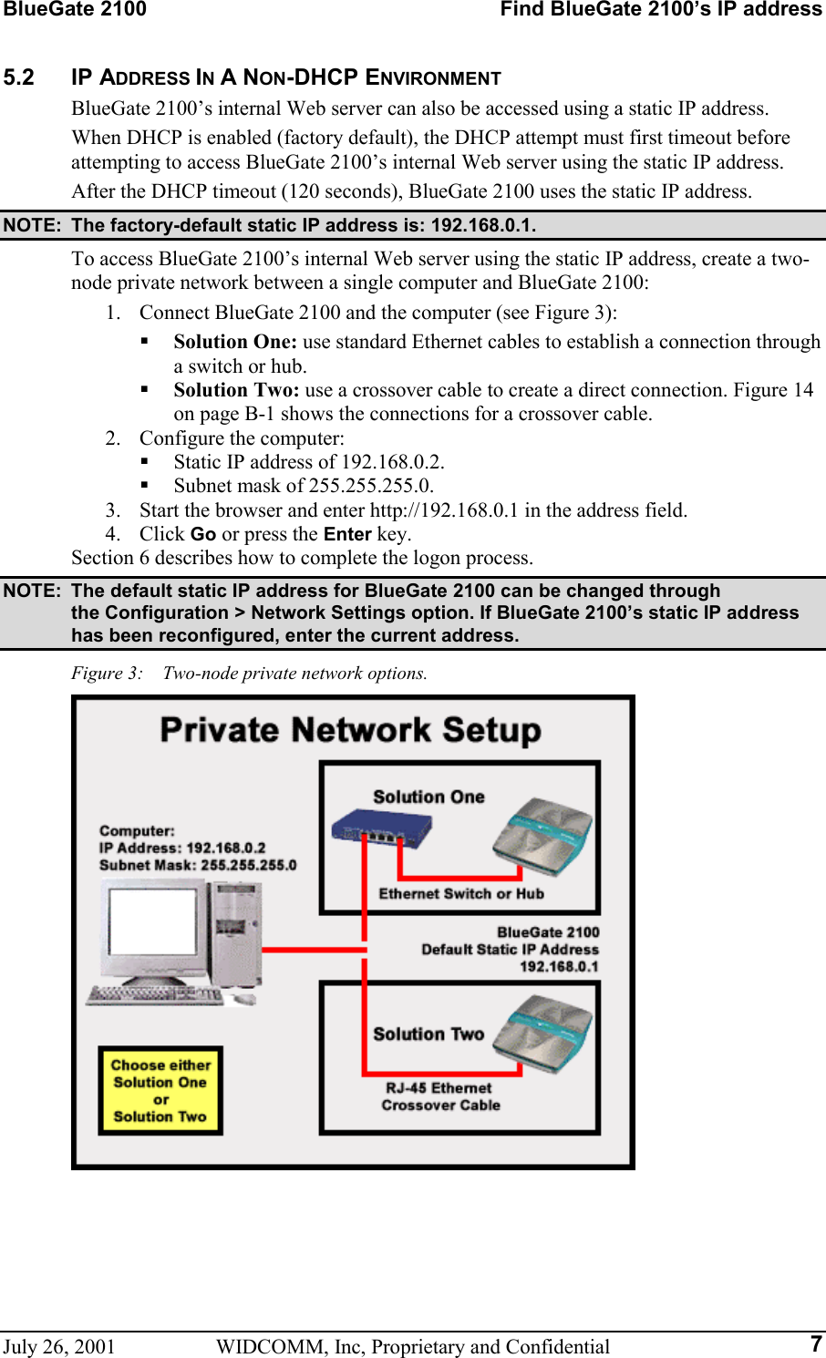 BlueGate 2100    Find BlueGate 2100’s IP address July 26, 2001  WIDCOMM, Inc, Proprietary and Confidential  75.2 IP ADDRESS IN A NON-DHCP ENVIRONMENT BlueGate 2100’s internal Web server can also be accessed using a static IP address. When DHCP is enabled (factory default), the DHCP attempt must first timeout before attempting to access BlueGate 2100’s internal Web server using the static IP address. After the DHCP timeout (120 seconds), BlueGate 2100 uses the static IP address. NOTE:  The factory-default static IP address is: 192.168.0.1. To access BlueGate 2100’s internal Web server using the static IP address, create a two-node private network between a single computer and BlueGate 2100:  1.  Connect BlueGate 2100 and the computer (see Figure 3):   Solution One: use standard Ethernet cables to establish a connection through a switch or hub.   Solution Two: use a crossover cable to create a direct connection. Figure 14 on page B-1 shows the connections for a crossover cable. 2.  Configure the computer:   Static IP address of 192.168.0.2.   Subnet mask of 255.255.255.0. 3.  Start the browser and enter http://192.168.0.1 in the address field. 4. Click Go or press the Enter key. Section 6 describes how to complete the logon process. NOTE:  The default static IP address for BlueGate 2100 can be changed through  the Configuration &gt; Network Settings option. If BlueGate 2100’s static IP address has been reconfigured, enter the current address. Figure 3:    Two-node private network options.   