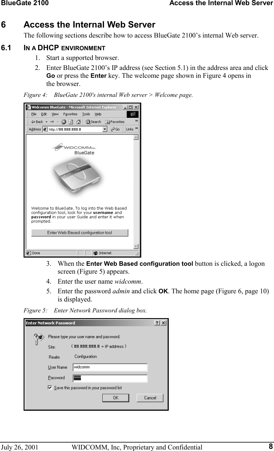 BlueGate 2100    Access the Internal Web Server July 26, 2001  WIDCOMM, Inc, Proprietary and Confidential  86  Access the Internal Web Server The following sections describe how to access BlueGate 2100’s internal Web server. 6.1 IN A DHCP ENVIRONMENT 1.  Start a supported browser. 2.  Enter BlueGate 2100’s IP address (see Section 5.1) in the address area and click Go or press the Enter key. The welcome page shown in Figure 4 opens in  the browser. Figure 4:    BlueGate 2100&apos;s internal Web server &gt; Welcome page.  3. When the Enter Web Based configuration tool button is clicked, a logon screen (Figure 5) appears. 4.  Enter the user name widcomm. 5.  Enter the password admin and click OK. The home page (Figure 6, page 10) is displayed. Figure 5:    Enter Network Password dialog box.  