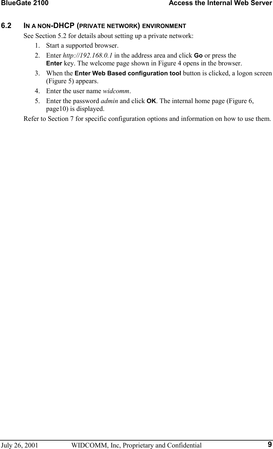 BlueGate 2100    Access the Internal Web Server July 26, 2001  WIDCOMM, Inc, Proprietary and Confidential  96.2 IN A NON-DHCP (PRIVATE NETWORK) ENVIRONMENT See Section 5.2 for details about setting up a private network: 1.  Start a supported browser. 2. Enter http://192.168.0.1 in the address area and click Go or press the  Enter key. The welcome page shown in Figure 4 opens in the browser. 3. When the Enter Web Based configuration tool button is clicked, a logon screen (Figure 5) appears. 4.  Enter the user name widcomm. 5.  Enter the password admin and click OK. The internal home page (Figure 6, page10) is displayed. Refer to Section 7 for specific configuration options and information on how to use them. 