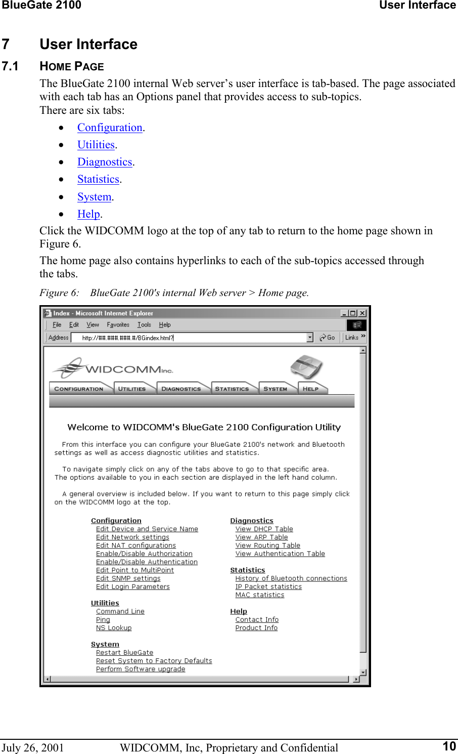 BlueGate 2100    User Interface July 26, 2001  WIDCOMM, Inc, Proprietary and Confidential  107 User Interface 7.1 HOME PAGE The BlueGate 2100 internal Web server’s user interface is tab-based. The page associated with each tab has an Options panel that provides access to sub-topics.  There are six tabs: •  Configuration. •  Utilities. •  Diagnostics. •  Statistics. •  System. •  Help. Click the WIDCOMM logo at the top of any tab to return to the home page shown in Figure 6. The home page also contains hyperlinks to each of the sub-topics accessed through  the tabs. Figure 6:    BlueGate 2100&apos;s internal Web server &gt; Home page.  