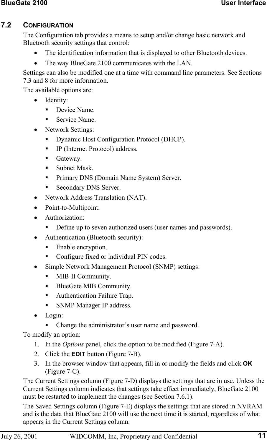 BlueGate 2100    User Interface July 26, 2001  WIDCOMM, Inc, Proprietary and Confidential  117.2 CONFIGURATION The Configuration tab provides a means to setup and/or change basic network and Bluetooth security settings that control: •  The identification information that is displayed to other Bluetooth devices. •  The way BlueGate 2100 communicates with the LAN. Settings can also be modified one at a time with command line parameters. See Sections 7.3 and 8 for more information. The available options are: •  Identity:   Device Name.   Service Name. •  Network Settings:   Dynamic Host Configuration Protocol (DHCP).   IP (Internet Protocol) address.   Gateway.   Subnet Mask.   Primary DNS (Domain Name System) Server.   Secondary DNS Server. •  Network Address Translation (NAT). •  Point-to-Multipoint. •  Authorization:   Define up to seven authorized users (user names and passwords). •  Authentication (Bluetooth security):   Enable encryption.   Configure fixed or individual PIN codes. •  Simple Network Management Protocol (SNMP) settings:   MIB-II Community.   BlueGate MIB Community.   Authentication Failure Trap.   SNMP Manager IP address. •  Login:   Change the administrator’s user name and password. To modify an option: 1. In the Options panel, click the option to be modified (Figure 7-A). 2. Click the EDIT button (Figure 7-B). 3.  In the browser window that appears, fill in or modify the fields and click OK (Figure 7-C). The Current Settings column (Figure 7-D) displays the settings that are in use. Unless the Current Settings column indicates that settings take effect immediately, BlueGate 2100 must be restarted to implement the changes (see Section 7.6.1). The Saved Settings column (Figure 7-E) displays the settings that are stored in NVRAM and is the data that BlueGate 2100 will use the next time it is started, regardless of what appears in the Current Settings column. 