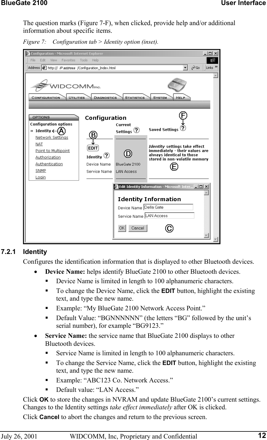 BlueGate 2100    User Interface July 26, 2001  WIDCOMM, Inc, Proprietary and Confidential  12The question marks (Figure 7-F), when clicked, provide help and/or additional information about specific items. Figure 7:    Configuration tab &gt; Identity option (inset).  7.2.1 Identity Configures the identification information that is displayed to other Bluetooth devices. •  Device Name: helps identify BlueGate 2100 to other Bluetooth devices.   Device Name is limited in length to 100 alphanumeric characters.   To change the Device Name, click the EDIT button, highlight the existing text, and type the new name.   Example: “My BlueGate 2100 Network Access Point.”   Default Value: “BGNNNNNN” (the letters “BG” followed by the unit’s serial number), for example “BG9123.” •  Service Name: the service name that BlueGate 2100 displays to other Bluetooth devices.   Service Name is limited in length to 100 alphanumeric characters.   To change the Service Name, click the EDIT button, highlight the existing text, and type the new name.   Example: “ABC123 Co. Network Access.”   Default value: “LAN Access.” Click OK to store the changes in NVRAM and update BlueGate 2100’s current settings. Changes to the Identity settings take effect immediately after OK is clicked. Click Cancel to abort the changes and return to the previous screen. 