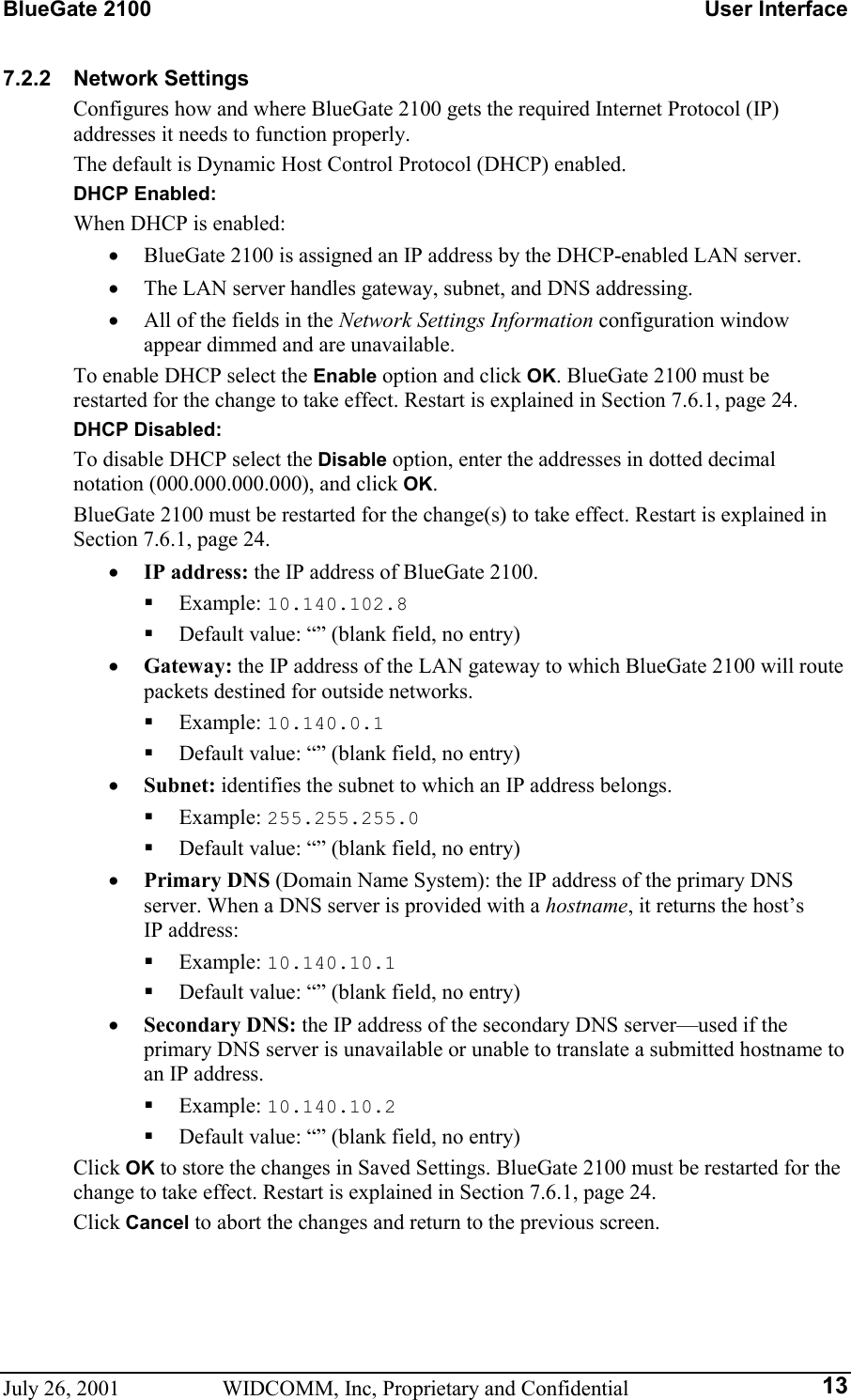 BlueGate 2100    User Interface July 26, 2001  WIDCOMM, Inc, Proprietary and Confidential  137.2.2 Network Settings Configures how and where BlueGate 2100 gets the required Internet Protocol (IP) addresses it needs to function properly. The default is Dynamic Host Control Protocol (DHCP) enabled. DHCP Enabled: When DHCP is enabled: •  BlueGate 2100 is assigned an IP address by the DHCP-enabled LAN server. •  The LAN server handles gateway, subnet, and DNS addressing. •  All of the fields in the Network Settings Information configuration window appear dimmed and are unavailable. To enable DHCP select the Enable option and click OK. BlueGate 2100 must be restarted for the change to take effect. Restart is explained in Section 7.6.1, page 24. DHCP Disabled: To disable DHCP select the Disable option, enter the addresses in dotted decimal notation (000.000.000.000), and click OK. BlueGate 2100 must be restarted for the change(s) to take effect. Restart is explained in Section 7.6.1, page 24. •  IP address: the IP address of BlueGate 2100.   Example: 10.140.102.8   Default value: “” (blank field, no entry) •  Gateway: the IP address of the LAN gateway to which BlueGate 2100 will route packets destined for outside networks.   Example: 10.140.0.1   Default value: “” (blank field, no entry) •  Subnet: identifies the subnet to which an IP address belongs.   Example: 255.255.255.0   Default value: “” (blank field, no entry) •  Primary DNS (Domain Name System): the IP address of the primary DNS server. When a DNS server is provided with a hostname, it returns the host’s IP address:   Example: 10.140.10.1   Default value: “” (blank field, no entry) •  Secondary DNS: the IP address of the secondary DNS server—used if the primary DNS server is unavailable or unable to translate a submitted hostname to an IP address.   Example: 10.140.10.2   Default value: “” (blank field, no entry) Click OK to store the changes in Saved Settings. BlueGate 2100 must be restarted for the change to take effect. Restart is explained in Section 7.6.1, page 24. Click Cancel to abort the changes and return to the previous screen. 
