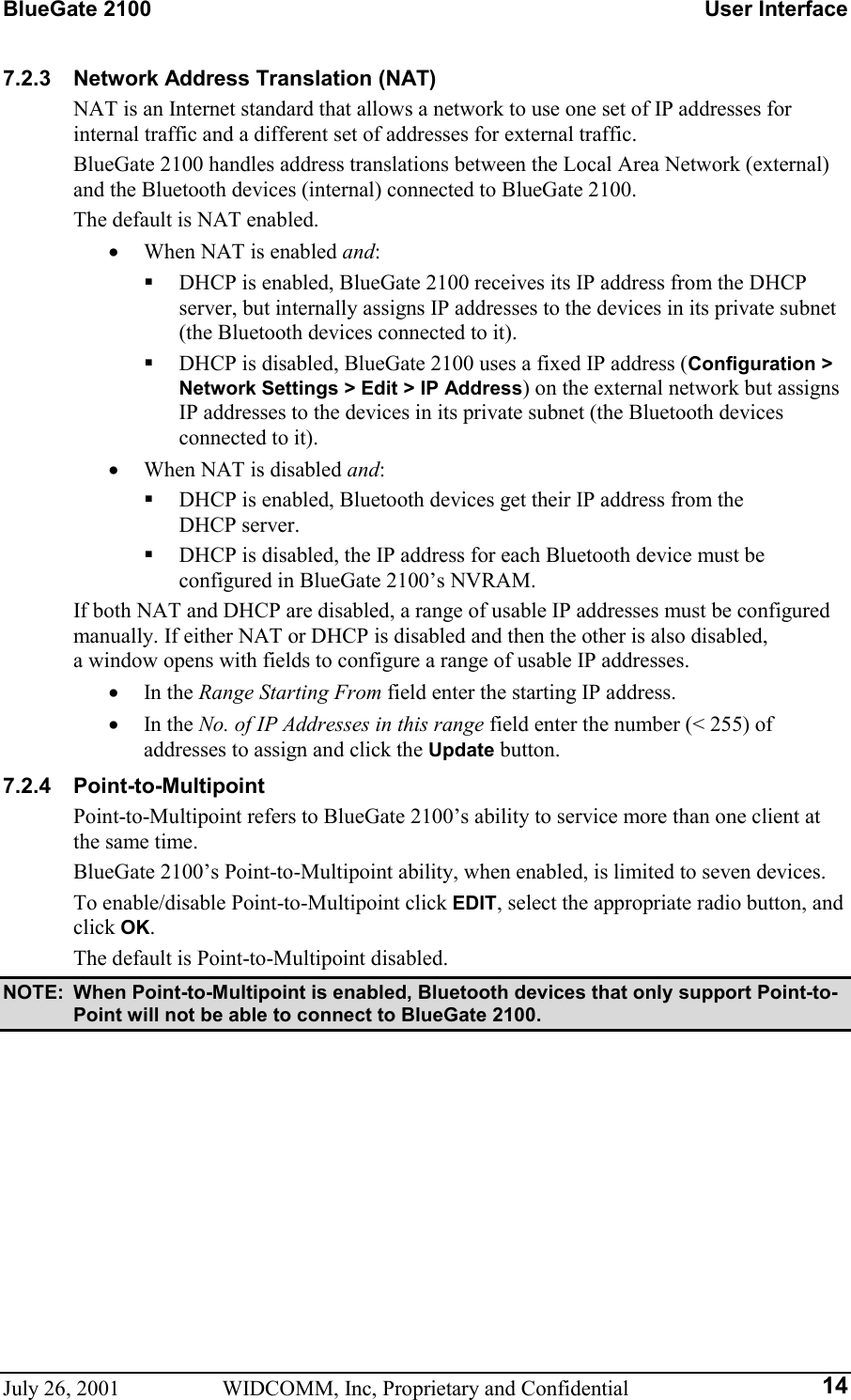 BlueGate 2100    User Interface July 26, 2001  WIDCOMM, Inc, Proprietary and Confidential  147.2.3 Network Address Translation (NAT) NAT is an Internet standard that allows a network to use one set of IP addresses for internal traffic and a different set of addresses for external traffic. BlueGate 2100 handles address translations between the Local Area Network (external) and the Bluetooth devices (internal) connected to BlueGate 2100. The default is NAT enabled. •  When NAT is enabled and:   DHCP is enabled, BlueGate 2100 receives its IP address from the DHCP server, but internally assigns IP addresses to the devices in its private subnet (the Bluetooth devices connected to it).   DHCP is disabled, BlueGate 2100 uses a fixed IP address (Configuration &gt; Network Settings &gt; Edit &gt; IP Address) on the external network but assigns IP addresses to the devices in its private subnet (the Bluetooth devices connected to it). •  When NAT is disabled and:   DHCP is enabled, Bluetooth devices get their IP address from the  DHCP server.   DHCP is disabled, the IP address for each Bluetooth device must be configured in BlueGate 2100’s NVRAM. If both NAT and DHCP are disabled, a range of usable IP addresses must be configured manually. If either NAT or DHCP is disabled and then the other is also disabled,  a window opens with fields to configure a range of usable IP addresses. •  In the Range Starting From field enter the starting IP address. •  In the No. of IP Addresses in this range field enter the number (&lt; 255) of addresses to assign and click the Update button. 7.2.4 Point-to-Multipoint Point-to-Multipoint refers to BlueGate 2100’s ability to service more than one client at the same time. BlueGate 2100’s Point-to-Multipoint ability, when enabled, is limited to seven devices. To enable/disable Point-to-Multipoint click EDIT, select the appropriate radio button, and click OK. The default is Point-to-Multipoint disabled. NOTE:  When Point-to-Multipoint is enabled, Bluetooth devices that only support Point-to-Point will not be able to connect to BlueGate 2100. 