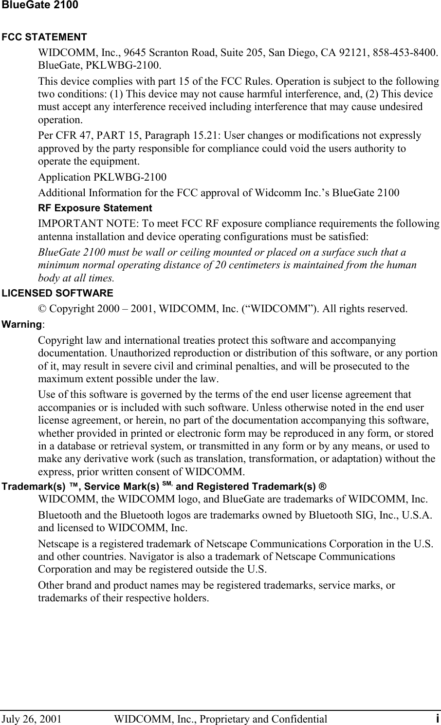 BlueGate 2100 July 26, 2001  WIDCOMM, Inc., Proprietary and Confidential  i FCC STATEMENT WIDCOMM, Inc., 9645 Scranton Road, Suite 205, San Diego, CA 92121, 858-453-8400. BlueGate, PKLWBG-2100. This device complies with part 15 of the FCC Rules. Operation is subject to the following two conditions: (1) This device may not cause harmful interference, and, (2) This device must accept any interference received including interference that may cause undesired operation. Per CFR 47, PART 15, Paragraph 15.21: User changes or modifications not expressly approved by the party responsible for compliance could void the users authority to operate the equipment. Application PKLWBG-2100 Additional Information for the FCC approval of Widcomm Inc.’s BlueGate 2100 RF Exposure Statement IMPORTANT NOTE: To meet FCC RF exposure compliance requirements the following antenna installation and device operating configurations must be satisfied: BlueGate 2100 must be wall or ceiling mounted or placed on a surface such that a minimum normal operating distance of 20 centimeters is maintained from the human body at all times. LICENSED SOFTWARE © Copyright 2000 – 2001, WIDCOMM, Inc. (“WIDCOMM”). All rights reserved. Warning: Copyright law and international treaties protect this software and accompanying documentation. Unauthorized reproduction or distribution of this software, or any portion of it, may result in severe civil and criminal penalties, and will be prosecuted to the maximum extent possible under the law. Use of this software is governed by the terms of the end user license agreement that accompanies or is included with such software. Unless otherwise noted in the end user license agreement, or herein, no part of the documentation accompanying this software, whether provided in printed or electronic form may be reproduced in any form, or stored in a database or retrieval system, or transmitted in any form or by any means, or used to make any derivative work (such as translation, transformation, or adaptation) without the express, prior written consent of WIDCOMM. Trademark(s) ™, Service Mark(s) SM, and Registered Trademark(s) ® WIDCOMM, the WIDCOMM logo, and BlueGate are trademarks of WIDCOMM, Inc. Bluetooth and the Bluetooth logos are trademarks owned by Bluetooth SIG, Inc., U.S.A. and licensed to WIDCOMM, Inc. Netscape is a registered trademark of Netscape Communications Corporation in the U.S. and other countries. Navigator is also a trademark of Netscape Communications Corporation and may be registered outside the U.S. Other brand and product names may be registered trademarks, service marks, or trademarks of their respective holders.  