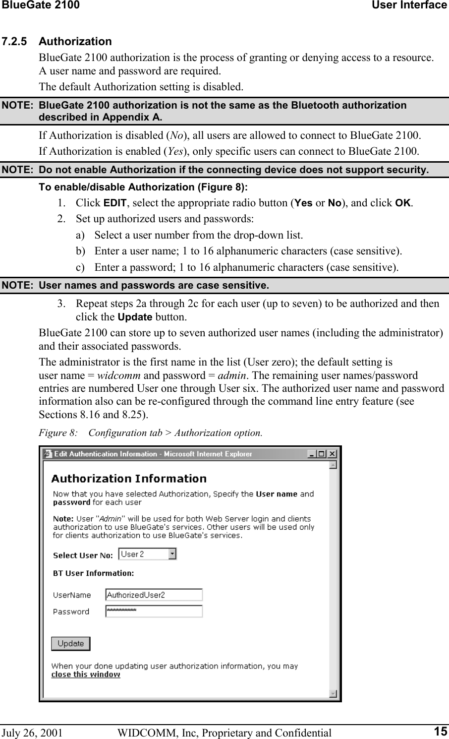 BlueGate 2100    User Interface July 26, 2001  WIDCOMM, Inc, Proprietary and Confidential  157.2.5 Authorization BlueGate 2100 authorization is the process of granting or denying access to a resource. A user name and password are required. The default Authorization setting is disabled. NOTE:  BlueGate 2100 authorization is not the same as the Bluetooth authorization described in Appendix A. If Authorization is disabled (No), all users are allowed to connect to BlueGate 2100. If Authorization is enabled (Yes), only specific users can connect to BlueGate 2100. NOTE:  Do not enable Authorization if the connecting device does not support security. To enable/disable Authorization (Figure 8): 1. Click EDIT, select the appropriate radio button (Yes or No), and click OK. 2.  Set up authorized users and passwords: a)  Select a user number from the drop-down list. b)  Enter a user name; 1 to 16 alphanumeric characters (case sensitive). c)  Enter a password; 1 to 16 alphanumeric characters (case sensitive). NOTE:  User names and passwords are case sensitive. 3.  Repeat steps 2a through 2c for each user (up to seven) to be authorized and then click the Update button. BlueGate 2100 can store up to seven authorized user names (including the administrator) and their associated passwords. The administrator is the first name in the list (User zero); the default setting is  user name = widcomm and password = admin. The remaining user names/password entries are numbered User one through User six. The authorized user name and password information also can be re-configured through the command line entry feature (see Sections 8.16 and 8.25). Figure 8:    Configuration tab &gt; Authorization option.  