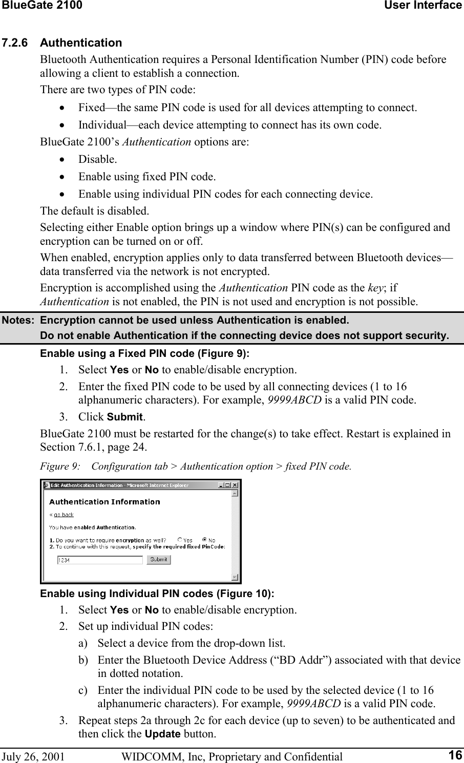 BlueGate 2100    User Interface July 26, 2001  WIDCOMM, Inc, Proprietary and Confidential  167.2.6 Authentication Bluetooth Authentication requires a Personal Identification Number (PIN) code before allowing a client to establish a connection. There are two types of PIN code: •  Fixed—the same PIN code is used for all devices attempting to connect. •  Individual—each device attempting to connect has its own code. BlueGate 2100’s Authentication options are: •  Disable. •  Enable using fixed PIN code. •  Enable using individual PIN codes for each connecting device. The default is disabled. Selecting either Enable option brings up a window where PIN(s) can be configured and encryption can be turned on or off. When enabled, encryption applies only to data transferred between Bluetooth devices—data transferred via the network is not encrypted. Encryption is accomplished using the Authentication PIN code as the key; if Authentication is not enabled, the PIN is not used and encryption is not possible. Notes:  Encryption cannot be used unless Authentication is enabled.   Do not enable Authentication if the connecting device does not support security. Enable using a Fixed PIN code (Figure 9): 1. Select Yes or No to enable/disable encryption. 2.  Enter the fixed PIN code to be used by all connecting devices (1 to 16 alphanumeric characters). For example, 9999ABCD is a valid PIN code. 3. Click Submit. BlueGate 2100 must be restarted for the change(s) to take effect. Restart is explained in Section 7.6.1, page 24. Figure 9:    Configuration tab &gt; Authentication option &gt; fixed PIN code.  Enable using Individual PIN codes (Figure 10): 1. Select Yes or No to enable/disable encryption. 2.  Set up individual PIN codes: a)  Select a device from the drop-down list. b)  Enter the Bluetooth Device Address (“BD Addr”) associated with that device in dotted notation. c)  Enter the individual PIN code to be used by the selected device (1 to 16 alphanumeric characters). For example, 9999ABCD is a valid PIN code. 3.  Repeat steps 2a through 2c for each device (up to seven) to be authenticated and then click the Update button. 