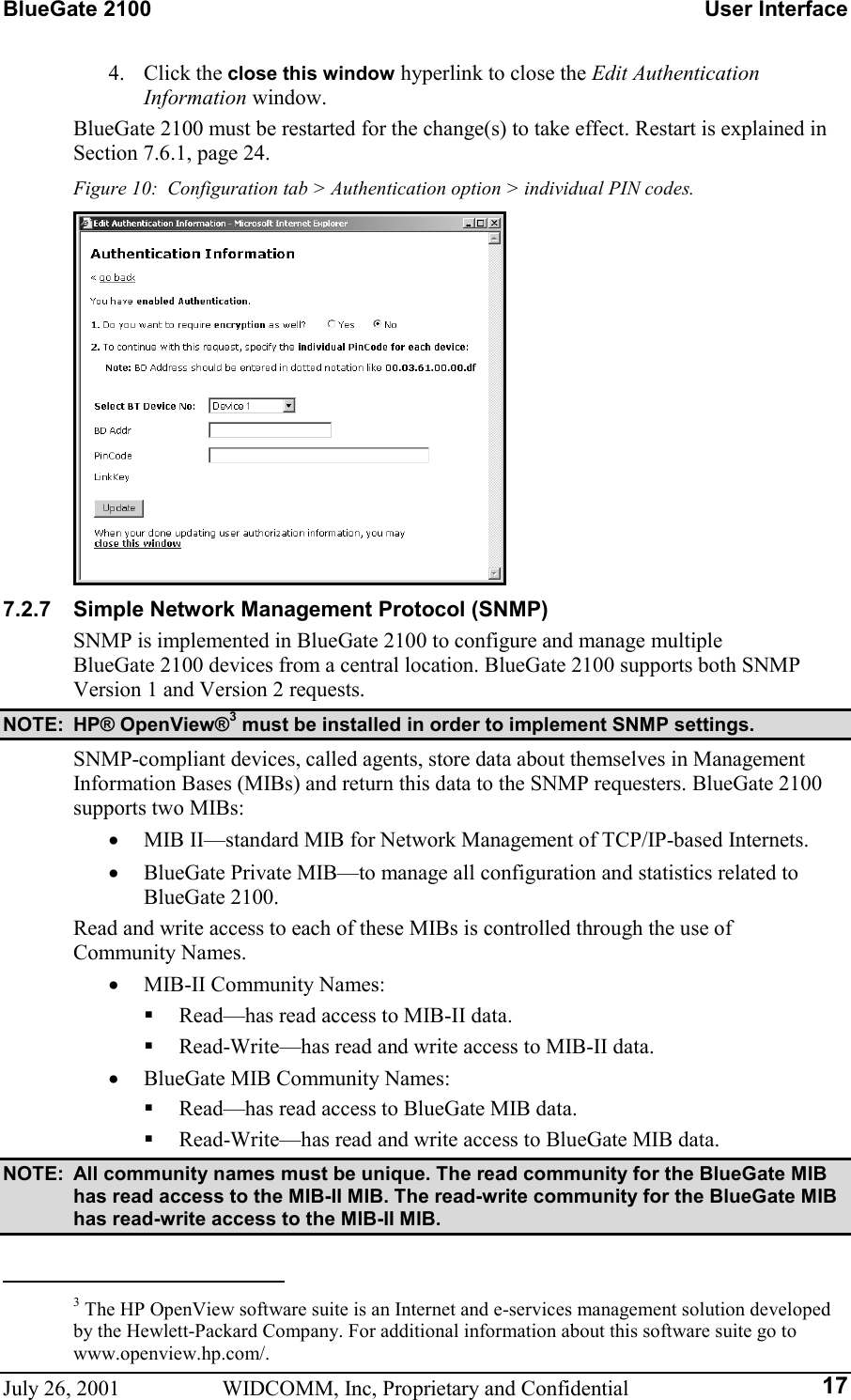 BlueGate 2100    User Interface July 26, 2001  WIDCOMM, Inc, Proprietary and Confidential  174. Click the close this window hyperlink to close the Edit Authentication Information window. BlueGate 2100 must be restarted for the change(s) to take effect. Restart is explained in Section 7.6.1, page 24. Figure 10:  Configuration tab &gt; Authentication option &gt; individual PIN codes.  7.2.7  Simple Network Management Protocol (SNMP) SNMP is implemented in BlueGate 2100 to configure and manage multiple BlueGate 2100 devices from a central location. BlueGate 2100 supports both SNMP Version 1 and Version 2 requests. NOTE: HP® OpenView®3 must be installed in order to implement SNMP settings. SNMP-compliant devices, called agents, store data about themselves in Management Information Bases (MIBs) and return this data to the SNMP requesters. BlueGate 2100 supports two MIBs: •  MIB II—standard MIB for Network Management of TCP/IP-based Internets. •  BlueGate Private MIB—to manage all configuration and statistics related to BlueGate 2100. Read and write access to each of these MIBs is controlled through the use of  Community Names. •  MIB-II Community Names:   Read—has read access to MIB-II data.   Read-Write—has read and write access to MIB-II data. •  BlueGate MIB Community Names:   Read—has read access to BlueGate MIB data.   Read-Write—has read and write access to BlueGate MIB data. NOTE:  All community names must be unique. The read community for the BlueGate MIB has read access to the MIB-II MIB. The read-write community for the BlueGate MIB has read-write access to the MIB-II MIB.                                                       3 The HP OpenView software suite is an Internet and e-services management solution developed by the Hewlett-Packard Company. For additional information about this software suite go to www.openview.hp.com/. 