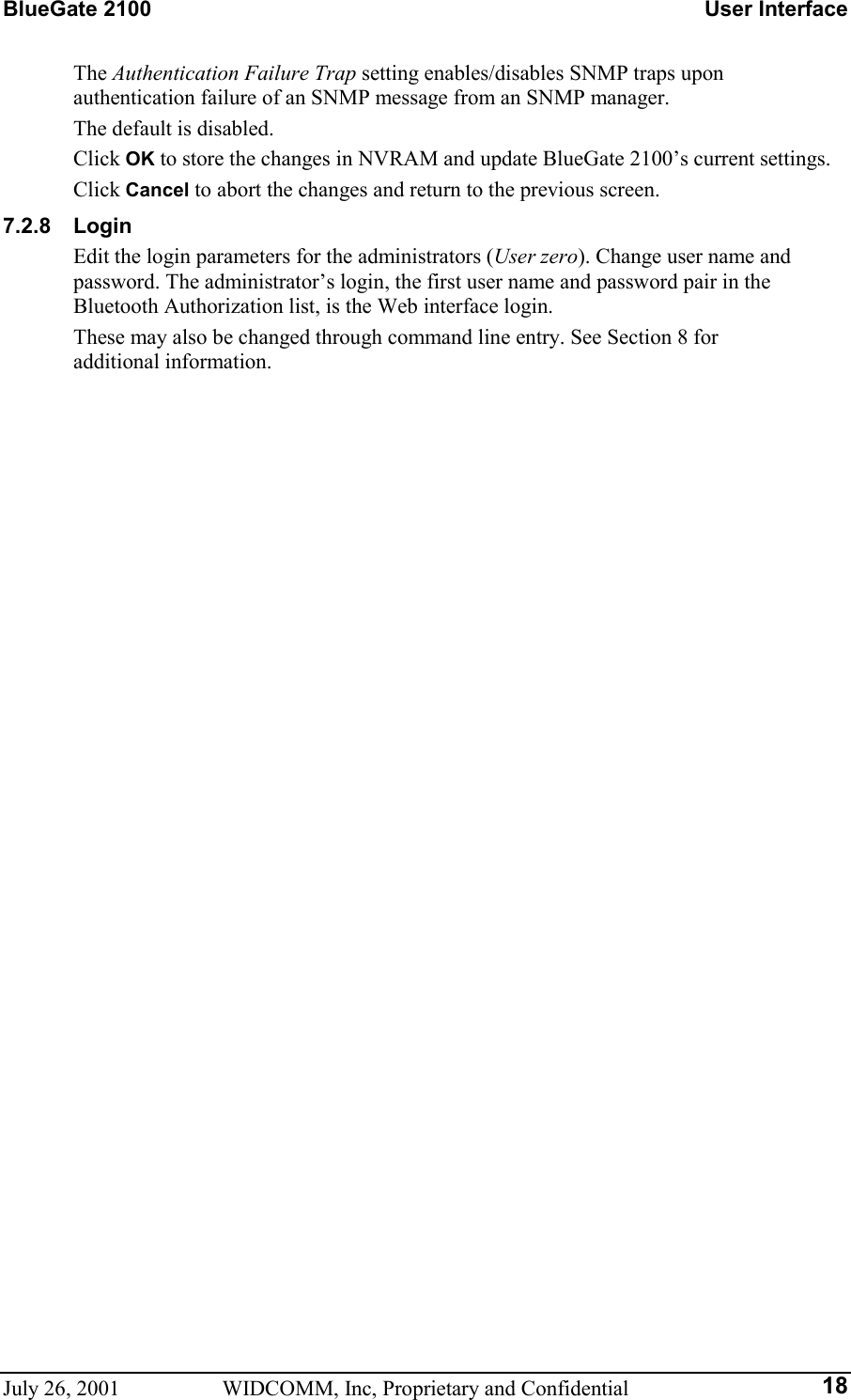 BlueGate 2100    User Interface July 26, 2001  WIDCOMM, Inc, Proprietary and Confidential  18The Authentication Failure Trap setting enables/disables SNMP traps upon authentication failure of an SNMP message from an SNMP manager.  The default is disabled. Click OK to store the changes in NVRAM and update BlueGate 2100’s current settings. Click Cancel to abort the changes and return to the previous screen. 7.2.8 Login Edit the login parameters for the administrators (User zero). Change user name and password. The administrator’s login, the first user name and password pair in the Bluetooth Authorization list, is the Web interface login. These may also be changed through command line entry. See Section 8 for  additional information. 