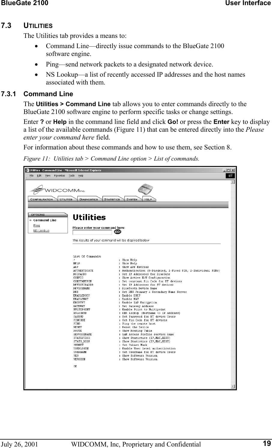 BlueGate 2100    User Interface July 26, 2001  WIDCOMM, Inc, Proprietary and Confidential  197.3 UTILITIES The Utilities tab provides a means to: •  Command Line—directly issue commands to the BlueGate 2100  software engine. •  Ping—send network packets to a designated network device. •  NS Lookup—a list of recently accessed IP addresses and the host names associated with them. 7.3.1 Command Line The Utilities &gt; Command Line tab allows you to enter commands directly to the BlueGate 2100 software engine to perform specific tasks or change settings. Enter ? or Help in the command line field and click Go! or press the Enter key to display a list of the available commands (Figure 11) that can be entered directly into the Please enter your command here field. For information about these commands and how to use them, see Section 8. Figure 11:  Utilities tab &gt; Command Line option &gt; List of commands.  