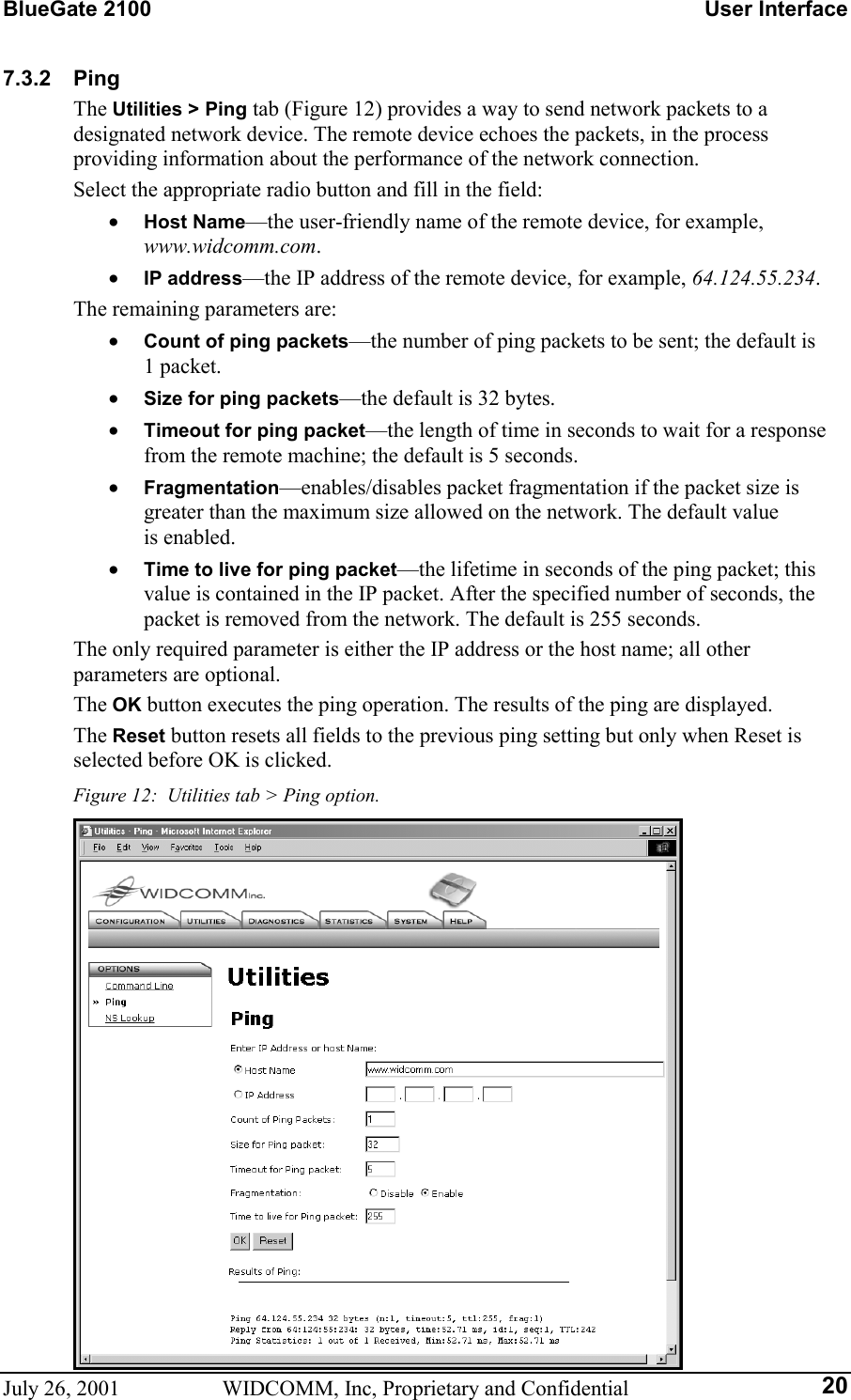 BlueGate 2100    User Interface July 26, 2001  WIDCOMM, Inc, Proprietary and Confidential  207.3.2 Ping The Utilities &gt; Ping tab (Figure 12) provides a way to send network packets to a designated network device. The remote device echoes the packets, in the process providing information about the performance of the network connection. Select the appropriate radio button and fill in the field: •  Host Name—the user-friendly name of the remote device, for example, www.widcomm.com. •  IP address—the IP address of the remote device, for example, 64.124.55.234. The remaining parameters are: •  Count of ping packets—the number of ping packets to be sent; the default is 1 packet. •  Size for ping packets—the default is 32 bytes. •  Timeout for ping packet—the length of time in seconds to wait for a response from the remote machine; the default is 5 seconds. •  Fragmentation—enables/disables packet fragmentation if the packet size is greater than the maximum size allowed on the network. The default value  is enabled. •  Time to live for ping packet—the lifetime in seconds of the ping packet; this value is contained in the IP packet. After the specified number of seconds, the packet is removed from the network. The default is 255 seconds. The only required parameter is either the IP address or the host name; all other parameters are optional. The OK button executes the ping operation. The results of the ping are displayed. The Reset button resets all fields to the previous ping setting but only when Reset is selected before OK is clicked. Figure 12:  Utilities tab &gt; Ping option.  