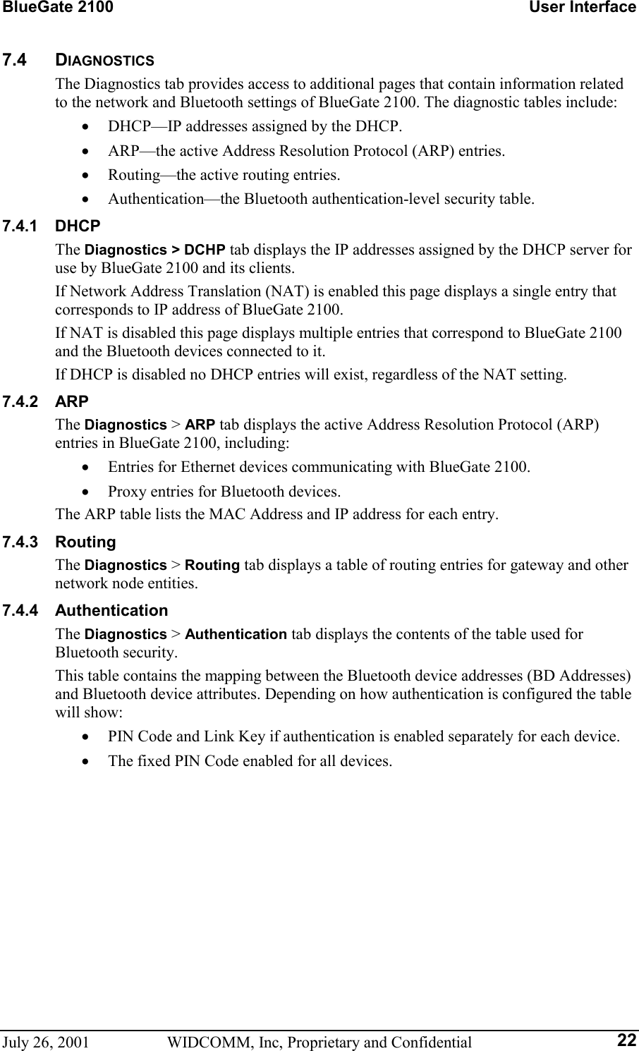 BlueGate 2100    User Interface July 26, 2001  WIDCOMM, Inc, Proprietary and Confidential  227.4 DIAGNOSTICS The Diagnostics tab provides access to additional pages that contain information related to the network and Bluetooth settings of BlueGate 2100. The diagnostic tables include: •  DHCP—IP addresses assigned by the DHCP. •  ARP—the active Address Resolution Protocol (ARP) entries. •  Routing—the active routing entries. •  Authentication—the Bluetooth authentication-level security table. 7.4.1 DHCP The Diagnostics &gt; DCHP tab displays the IP addresses assigned by the DHCP server for use by BlueGate 2100 and its clients. If Network Address Translation (NAT) is enabled this page displays a single entry that corresponds to IP address of BlueGate 2100. If NAT is disabled this page displays multiple entries that correspond to BlueGate 2100 and the Bluetooth devices connected to it. If DHCP is disabled no DHCP entries will exist, regardless of the NAT setting. 7.4.2 ARP The Diagnostics &gt; ARP tab displays the active Address Resolution Protocol (ARP) entries in BlueGate 2100, including: •  Entries for Ethernet devices communicating with BlueGate 2100. •  Proxy entries for Bluetooth devices. The ARP table lists the MAC Address and IP address for each entry. 7.4.3 Routing The Diagnostics &gt; Routing tab displays a table of routing entries for gateway and other network node entities. 7.4.4 Authentication The Diagnostics &gt; Authentication tab displays the contents of the table used for Bluetooth security. This table contains the mapping between the Bluetooth device addresses (BD Addresses) and Bluetooth device attributes. Depending on how authentication is configured the table will show: •  PIN Code and Link Key if authentication is enabled separately for each device. •  The fixed PIN Code enabled for all devices. 