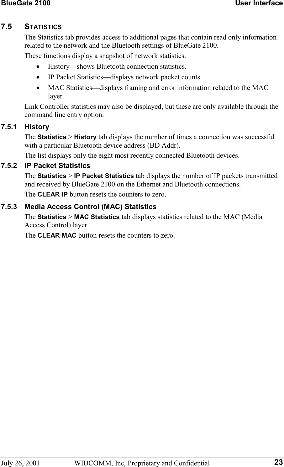 BlueGate 2100    User Interface July 26, 2001  WIDCOMM, Inc, Proprietary and Confidential  237.5 STATISTICS The Statistics tab provides access to additional pages that contain read only information related to the network and the Bluetooth settings of BlueGate 2100. These functions display a snapshot of network statistics. •  History—shows Bluetooth connection statistics. •  IP Packet Statistics—displays network packet counts. •  MAC Statistics—displays framing and error information related to the MAC layer. Link Controller statistics may also be displayed, but these are only available through the command line entry option. 7.5.1 History The Statistics &gt; History tab displays the number of times a connection was successful with a particular Bluetooth device address (BD Addr). The list displays only the eight most recently connected Bluetooth devices. 7.5.2  IP Packet Statistics The Statistics &gt; IP Packet Statistics tab displays the number of IP packets transmitted and received by BlueGate 2100 on the Ethernet and Bluetooth connections. The CLEAR IP button resets the counters to zero. 7.5.3  Media Access Control (MAC) Statistics The Statistics &gt; MAC Statistics tab displays statistics related to the MAC (Media Access Control) layer. The CLEAR MAC button resets the counters to zero.  