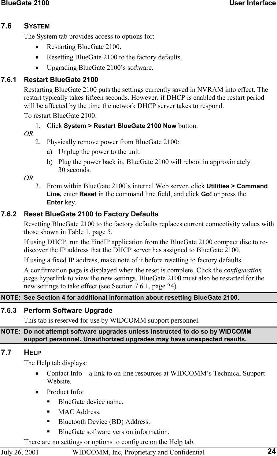 BlueGate 2100    User Interface July 26, 2001  WIDCOMM, Inc, Proprietary and Confidential  247.6 SYSTEM The System tab provides access to options for: •  Restarting BlueGate 2100. •  Resetting BlueGate 2100 to the factory defaults. •  Upgrading BlueGate 2100’s software. 7.6.1  Restart BlueGate 2100 Restarting BlueGate 2100 puts the settings currently saved in NVRAM into effect. The restart typically takes fifteen seconds. However, if DHCP is enabled the restart period will be affected by the time the network DHCP server takes to respond. To restart BlueGate 2100: 1. Click System &gt; Restart BlueGate 2100 Now button. OR 2.  Physically remove power from BlueGate 2100: a)  Unplug the power to the unit. b)  Plug the power back in. BlueGate 2100 will reboot in approximately  30 seconds. OR 3.  From within BlueGate 2100’s internal Web server, click Utilities &gt; Command Line, enter Reset in the command line field, and click Go! or press the  Enter key. 7.6.2  Reset BlueGate 2100 to Factory Defaults Resetting BlueGate 2100 to the factory defaults replaces current connectivity values with those shown in Table 1, page 5. If using DHCP, run the FindIP application from the BlueGate 2100 compact disc to re-discover the IP address that the DHCP server has assigned to BlueGate 2100. If using a fixed IP address, make note of it before resetting to factory defaults. A confirmation page is displayed when the reset is complete. Click the configuration page hyperlink to view the new settings. BlueGate 2100 must also be restarted for the new settings to take effect (see Section 7.6.1, page 24). NOTE:  See Section 4 for additional information about resetting BlueGate 2100. 7.6.3  Perform Software Upgrade This tab is reserved for use by WIDCOMM support personnel. NOTE:  Do not attempt software upgrades unless instructed to do so by WIDCOMM support personnel. Unauthorized upgrades may have unexpected results. 7.7 HELP The Help tab displays: •  Contact Info—a link to on-line resources at WIDCOMM’s Technical Support Website. •  Product Info:   BlueGate device name.   MAC Address.   Bluetooth Device (BD) Address.   BlueGate software version information. There are no settings or options to configure on the Help tab. 