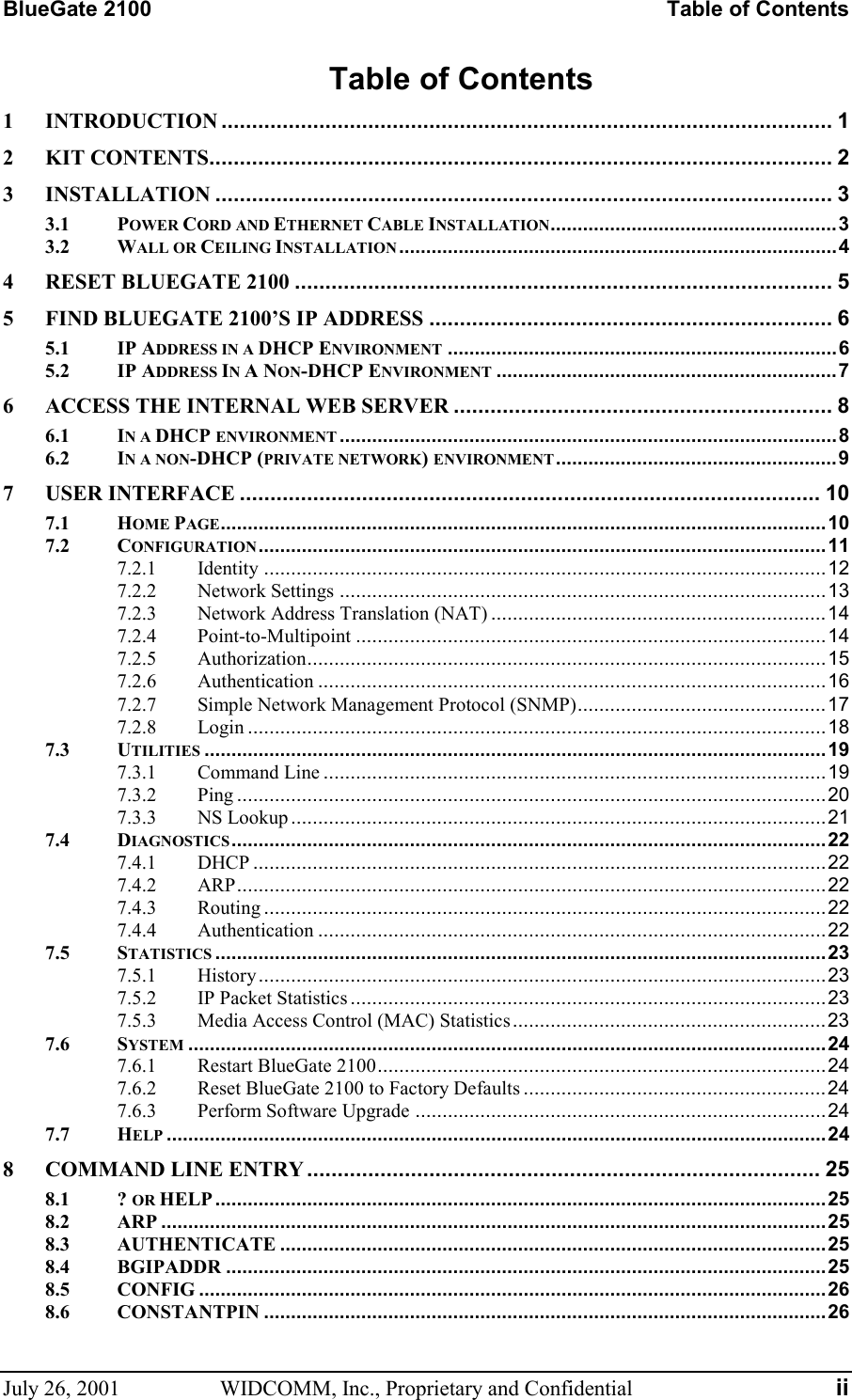 BlueGate 2100    Table of Contents July 26, 2001  WIDCOMM, Inc., Proprietary and Confidential  ii Table of Contents 1 INTRODUCTION .................................................................................................... 1 2 KIT CONTENTS...................................................................................................... 2 3 INSTALLATION ..................................................................................................... 3 3.1 POWER CORD AND ETHERNET CABLE INSTALLATION.....................................................3 3.2 WALL OR CEILING INSTALLATION.................................................................................4 4 RESET BLUEGATE 2100 ........................................................................................ 5 5 FIND BLUEGATE 2100’S IP ADDRESS .................................................................. 6 5.1 IP ADDRESS IN A DHCP ENVIRONMENT ........................................................................6 5.2 IP ADDRESS IN A NON-DHCP ENVIRONMENT ...............................................................7 6 ACCESS THE INTERNAL WEB SERVER .............................................................. 8 6.1 IN A DHCP ENVIRONMENT ............................................................................................8 6.2 IN A NON-DHCP (PRIVATE NETWORK) ENVIRONMENT....................................................9 7 USER INTERFACE ............................................................................................... 10 7.1 HOME PAGE................................................................................................................10 7.2 CONFIGURATION.........................................................................................................11 7.2.1 Identity ........................................................................................................12 7.2.2 Network Settings ..........................................................................................13 7.2.3 Network Address Translation (NAT) ..............................................................14 7.2.4 Point-to-Multipoint .......................................................................................14 7.2.5 Authorization................................................................................................15 7.2.6 Authentication ..............................................................................................16 7.2.7 Simple Network Management Protocol (SNMP)..............................................17 7.2.8 Login ...........................................................................................................18 7.3 UTILITIES ...................................................................................................................19 7.3.1 Command Line .............................................................................................19 7.3.2 Ping .............................................................................................................20 7.3.3 NS Lookup...................................................................................................21 7.4 DIAGNOSTICS..............................................................................................................22 7.4.1 DHCP ..........................................................................................................22 7.4.2 ARP.............................................................................................................22 7.4.3 Routing ........................................................................................................22 7.4.4 Authentication ..............................................................................................22 7.5 STATISTICS .................................................................................................................23 7.5.1 History.........................................................................................................23 7.5.2 IP Packet Statistics ........................................................................................23 7.5.3 Media Access Control (MAC) Statistics..........................................................23 7.6 SYSTEM ......................................................................................................................24 7.6.1 Restart BlueGate 2100...................................................................................24 7.6.2 Reset BlueGate 2100 to Factory Defaults ........................................................24 7.6.3 Perform Software Upgrade ............................................................................24 7.7 HELP ..........................................................................................................................24 8 COMMAND LINE ENTRY .................................................................................... 25 8.1 ? OR HELP .................................................................................................................25 8.2 ARP ...........................................................................................................................25 8.3 AUTHENTICATE .....................................................................................................25 8.4 BGIPADDR ...............................................................................................................25 8.5 CONFIG ....................................................................................................................26 8.6 CONSTANTPIN ........................................................................................................26 