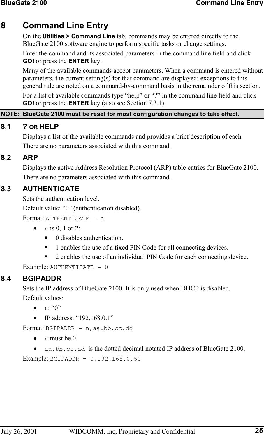 BlueGate 2100    Command Line Entry July 26, 2001  WIDCOMM, Inc, Proprietary and Confidential  258  Command Line Entry On the Utilities &gt; Command Line tab, commands may be entered directly to the BlueGate 2100 software engine to perform specific tasks or change settings. Enter the command and its associated parameters in the command line field and click GO! or press the ENTER key. Many of the available commands accept parameters. When a command is entered without parameters, the current setting(s) for that command are displayed; exceptions to this general rule are noted on a command-by-command basis in the remainder of this section. For a list of available commands type “help” or “?” in the command line field and click GO! or press the ENTER key (also see Section 7.3.1). NOTE:  BlueGate 2100 must be reset for most configuration changes to take effect. 8.1 ? OR HELP Displays a list of the available commands and provides a brief description of each. There are no parameters associated with this command. 8.2 ARP Displays the active Address Resolution Protocol (ARP) table entries for BlueGate 2100. There are no parameters associated with this command. 8.3 AUTHENTICATE Sets the authentication level. Default value: “0” (authentication disabled). Format: AUTHENTICATE = n •  n is 0, 1 or 2:   0 disables authentication.   1 enables the use of a fixed PIN Code for all connecting devices.   2 enables the use of an individual PIN Code for each connecting device. Example: AUTHENTICATE = 0 8.4 BGIPADDR Sets the IP address of BlueGate 2100. It is only used when DHCP is disabled. Default values: •  n: “0” •  IP address: “192.168.0.1” Format: BGIPADDR = n,aa.bb.cc.dd •  n must be 0. •  aa.bb.cc.dd is the dotted decimal notated IP address of BlueGate 2100. Example: BGIPADDR = 0,192.168.0.50 