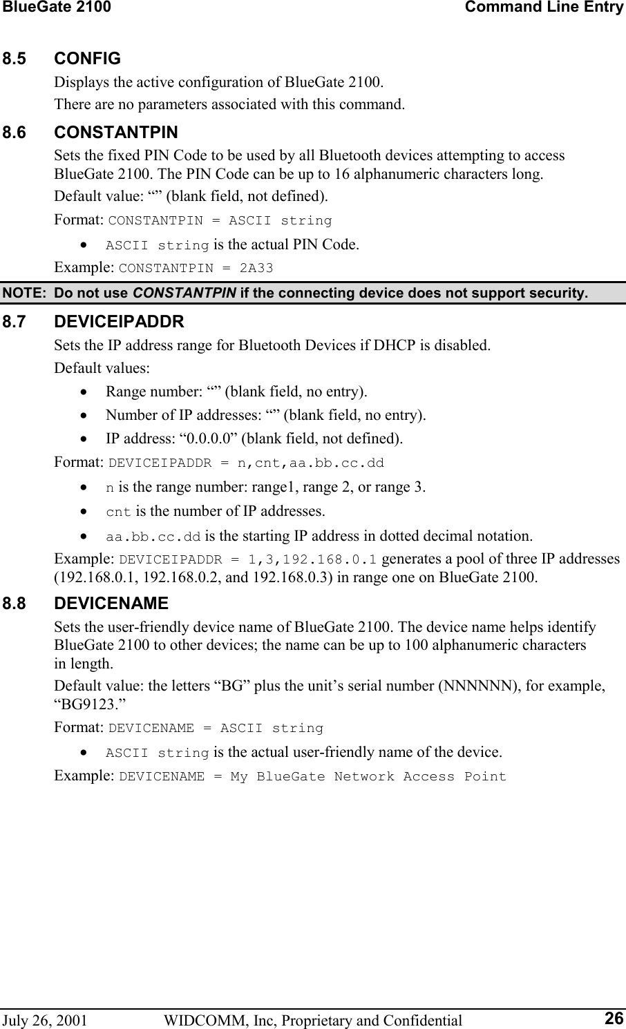 BlueGate 2100    Command Line Entry July 26, 2001  WIDCOMM, Inc, Proprietary and Confidential  268.5 CONFIG Displays the active configuration of BlueGate 2100. There are no parameters associated with this command. 8.6 CONSTANTPIN Sets the fixed PIN Code to be used by all Bluetooth devices attempting to access BlueGate 2100. The PIN Code can be up to 16 alphanumeric characters long. Default value: “” (blank field, not defined). Format: CONSTANTPIN = ASCII string •  ASCII string is the actual PIN Code. Example: CONSTANTPIN = 2A33 NOTE:  Do not use CONSTANTPIN if the connecting device does not support security. 8.7 DEVICEIPADDR Sets the IP address range for Bluetooth Devices if DHCP is disabled. Default values:  •  Range number: “” (blank field, no entry). •  Number of IP addresses: “” (blank field, no entry). •  IP address: “0.0.0.0” (blank field, not defined). Format: DEVICEIPADDR = n,cnt,aa.bb.cc.dd •  n is the range number: range1, range 2, or range 3. •  cnt is the number of IP addresses. •  aa.bb.cc.dd is the starting IP address in dotted decimal notation. Example: DEVICEIPADDR = 1,3,192.168.0.1 generates a pool of three IP addresses (192.168.0.1, 192.168.0.2, and 192.168.0.3) in range one on BlueGate 2100. 8.8 DEVICENAME Sets the user-friendly device name of BlueGate 2100. The device name helps identify BlueGate 2100 to other devices; the name can be up to 100 alphanumeric characters  in length. Default value: the letters “BG” plus the unit’s serial number (NNNNNN), for example, “BG9123.” Format: DEVICENAME = ASCII string •  ASCII string is the actual user-friendly name of the device. Example: DEVICENAME = My BlueGate Network Access Point 