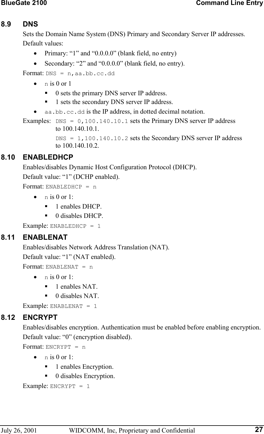 BlueGate 2100    Command Line Entry July 26, 2001  WIDCOMM, Inc, Proprietary and Confidential  278.9 DNS Sets the Domain Name System (DNS) Primary and Secondary Server IP addresses. Default values: •  Primary: “1” and “0.0.0.0” (blank field, no entry) •  Secondary: “2” and “0.0.0.0” (blank field, no entry). Format: DNS = n,aa.bb.cc.dd •  n is 0 or 1   0 sets the primary DNS server IP address.   1 sets the secondary DNS server IP address. •  aa.bb.cc.dd is the IP address, in dotted decimal notation. Examples:  DNS = 0,100.140.10.1 sets the Primary DNS server IP address  to 100.140.10.1.  DNS = 1,100.140.10.2 sets the Secondary DNS server IP address  to 100.140.10.2. 8.10 ENABLEDHCP Enables/disables Dynamic Host Configuration Protocol (DHCP). Default value: “1” (DCHP enabled). Format: ENABLEDHCP = n •  n is 0 or 1:   1 enables DHCP.   0 disables DHCP. Example: ENABLEDHCP = 1 8.11 ENABLENAT Enables/disables Network Address Translation (NAT). Default value: “1” (NAT enabled). Format: ENABLENAT = n •  n is 0 or 1:   1 enables NAT.   0 disables NAT. Example: ENABLENAT = 1 8.12 ENCRYPT Enables/disables encryption. Authentication must be enabled before enabling encryption. Default value: “0” (encryption disabled). Format: ENCRYPT = n •  n is 0 or 1:   1 enables Encryption.   0 disables Encryption. Example: ENCRYPT = 1 