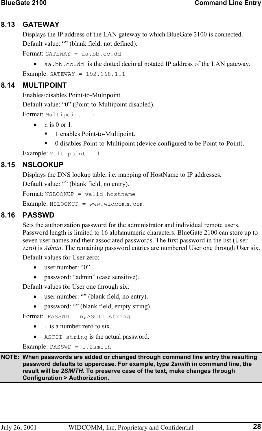 BlueGate 2100    Command Line Entry July 26, 2001  WIDCOMM, Inc, Proprietary and Confidential  288.13 GATEWAY Displays the IP address of the LAN gateway to which BlueGate 2100 is connected. Default value: “” (blank field, not defined). Format: GATEWAY = aa.bb.cc.dd •  aa.bb.cc.dd is the dotted decimal notated IP address of the LAN gateway. Example: GATEWAY = 192.168.1.1 8.14 MULTIPOINT Enables/disables Point-to-Multipoint. Default value: “0” (Point-to-Multipoint disabled). Format: Multipoint = n •  n is 0 or 1:   1 enables Point-to-Multipoint.   0 disables Point-to-Multipoint (device configured to be Point-to-Point). Example: Multipoint = 1 8.15 NSLOOKUP Displays the DNS lookup table, i.e. mapping of HostName to IP addresses. Default value: “” (blank field, no entry). Format: NSLOOKUP = valid hostname Example: NSLOOKUP = www.widcomm.com 8.16 PASSWD Sets the authorization password for the administrator and individual remote users. Password length is limited to 16 alphanumeric characters. BlueGate 2100 can store up to seven user names and their associated passwords. The first password in the list (User zero) is Admin. The remaining password entries are numbered User one through User six. Default values for User zero: •  user number: “0”. •  password: “admin” (case sensitive). Default values for User one through six: •  user number: “” (blank field, no entry). •  password: “” (blank field, empty string). Format: PASSWD = n,ASCII string •  n is a number zero to six. •  ASCII string is the actual password. Example: PASSWD = 1,2smith NOTE:  When passwords are added or changed through command line entry the resulting password defaults to uppercase. For example, type 2smith in command line, the result will be 2SMITH. To preserve case of the text, make changes through Configuration &gt; Authorization. 