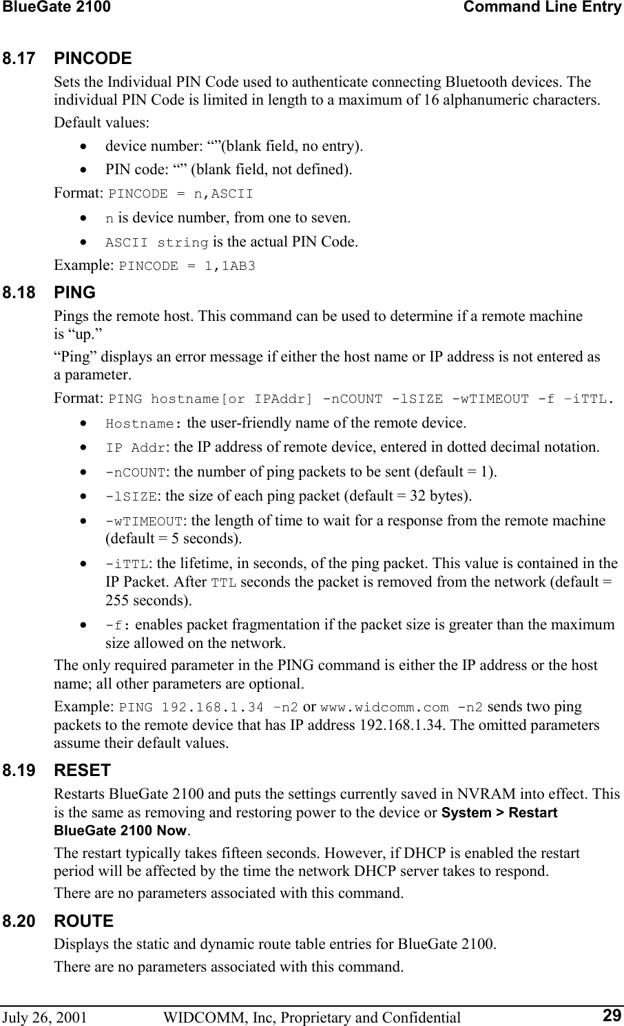 BlueGate 2100    Command Line Entry July 26, 2001  WIDCOMM, Inc, Proprietary and Confidential  298.17 PINCODE Sets the Individual PIN Code used to authenticate connecting Bluetooth devices. The individual PIN Code is limited in length to a maximum of 16 alphanumeric characters. Default values: •  device number: “”(blank field, no entry). •  PIN code: “” (blank field, not defined). Format: PINCODE = n,ASCII •  n is device number, from one to seven. •  ASCII string is the actual PIN Code. Example: PINCODE = 1,1AB3 8.18 PING Pings the remote host. This command can be used to determine if a remote machine is “up.” “Ping” displays an error message if either the host name or IP address is not entered as a parameter. Format: PING hostname[or IPAddr] -nCOUNT -lSIZE -wTIMEOUT -f –iTTL. •  Hostname: the user-friendly name of the remote device. •  IP Addr: the IP address of remote device, entered in dotted decimal notation. •  -nCOUNT: the number of ping packets to be sent (default = 1). •  -lSIZE: the size of each ping packet (default = 32 bytes). •  -wTIMEOUT: the length of time to wait for a response from the remote machine (default = 5 seconds). •  -iTTL: the lifetime, in seconds, of the ping packet. This value is contained in the IP Packet. After TTL seconds the packet is removed from the network (default = 255 seconds). •  -f: enables packet fragmentation if the packet size is greater than the maximum size allowed on the network. The only required parameter in the PING command is either the IP address or the host name; all other parameters are optional. Example: PING 192.168.1.34 –n2 or www.widcomm.com -n2 sends two ping packets to the remote device that has IP address 192.168.1.34. The omitted parameters assume their default values. 8.19 RESET Restarts BlueGate 2100 and puts the settings currently saved in NVRAM into effect. This is the same as removing and restoring power to the device or System &gt; Restart BlueGate 2100 Now. The restart typically takes fifteen seconds. However, if DHCP is enabled the restart period will be affected by the time the network DHCP server takes to respond. There are no parameters associated with this command. 8.20 ROUTE Displays the static and dynamic route table entries for BlueGate 2100. There are no parameters associated with this command. 