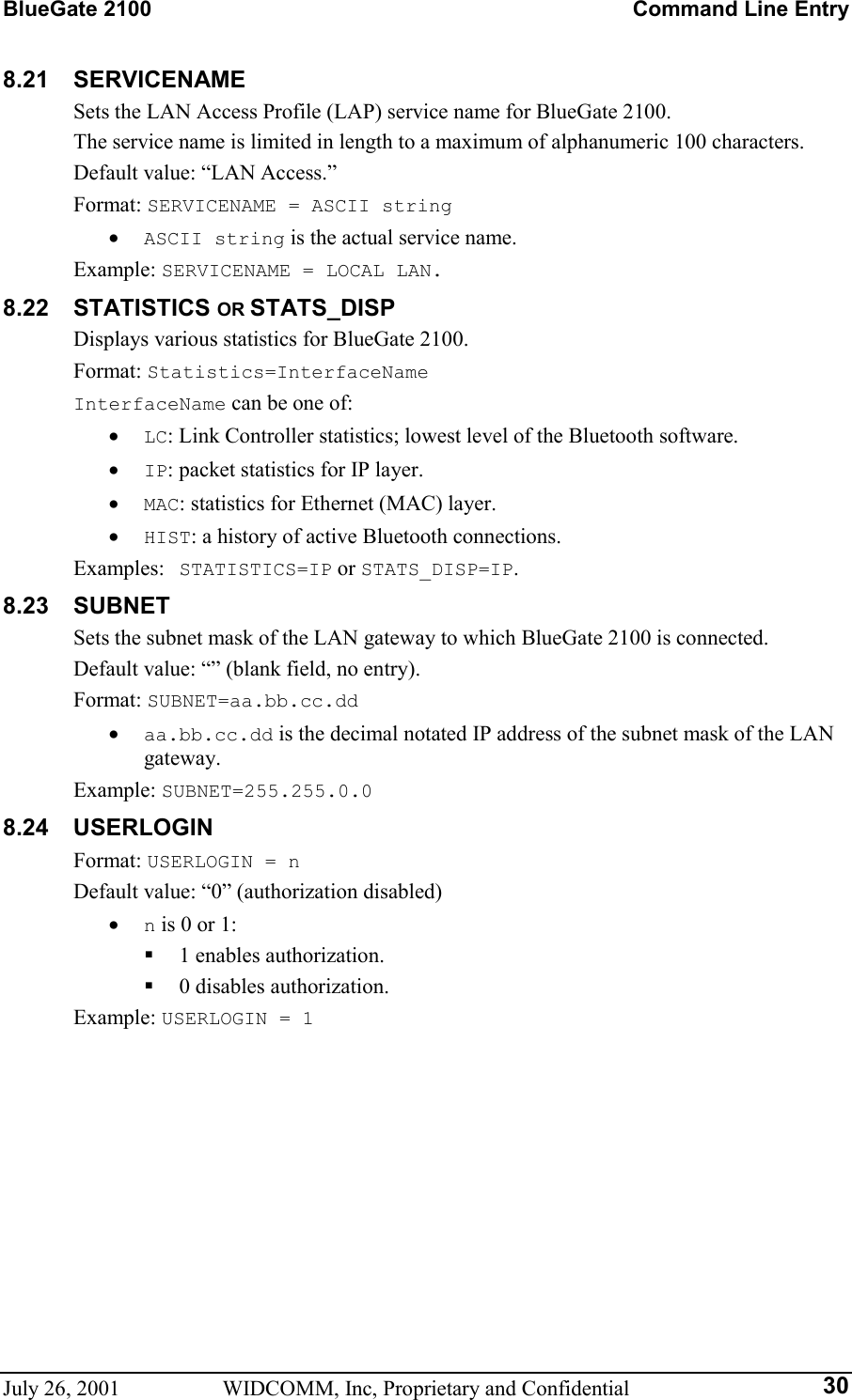 BlueGate 2100    Command Line Entry July 26, 2001  WIDCOMM, Inc, Proprietary and Confidential  308.21 SERVICENAME Sets the LAN Access Profile (LAP) service name for BlueGate 2100. The service name is limited in length to a maximum of alphanumeric 100 characters. Default value: “LAN Access.” Format: SERVICENAME = ASCII string •  ASCII string is the actual service name. Example: SERVICENAME = LOCAL LAN. 8.22 STATISTICS OR STATS_DISP Displays various statistics for BlueGate 2100. Format: Statistics=InterfaceName InterfaceName can be one of: •  LC: Link Controller statistics; lowest level of the Bluetooth software. •  IP: packet statistics for IP layer. •  MAC: statistics for Ethernet (MAC) layer. •  HIST: a history of active Bluetooth connections. Examples:  STATISTICS=IP or STATS_DISP=IP. 8.23 SUBNET Sets the subnet mask of the LAN gateway to which BlueGate 2100 is connected. Default value: “” (blank field, no entry). Format: SUBNET=aa.bb.cc.dd •  aa.bb.cc.dd is the decimal notated IP address of the subnet mask of the LAN gateway. Example: SUBNET=255.255.0.0 8.24 USERLOGIN Format: USERLOGIN = n Default value: “0” (authorization disabled) •  n is 0 or 1:   1 enables authorization.   0 disables authorization. Example: USERLOGIN = 1 