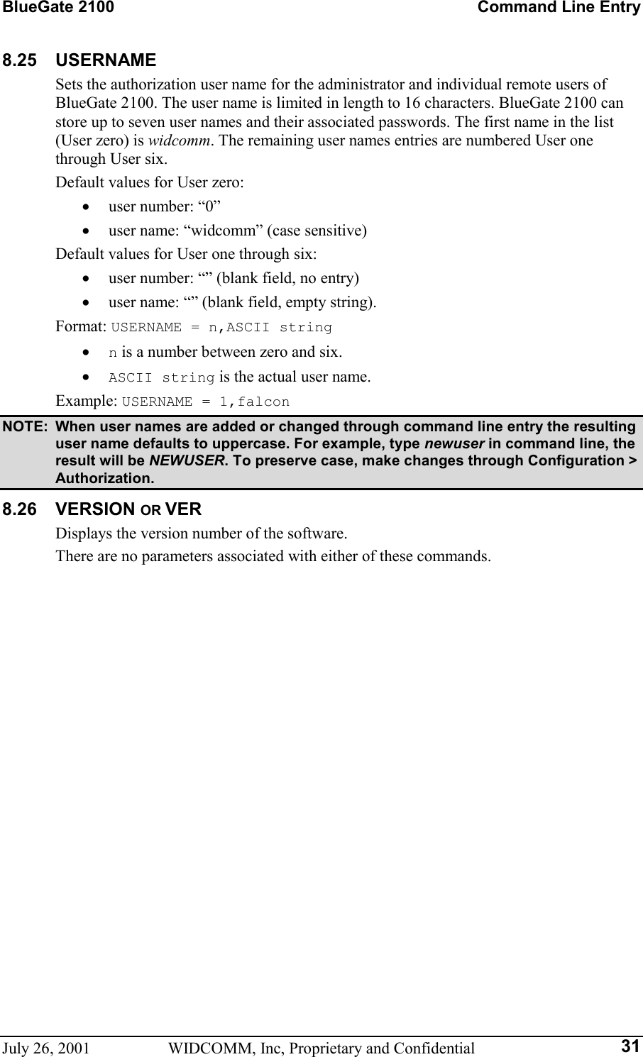 BlueGate 2100    Command Line Entry July 26, 2001  WIDCOMM, Inc, Proprietary and Confidential  318.25 USERNAME Sets the authorization user name for the administrator and individual remote users of BlueGate 2100. The user name is limited in length to 16 characters. BlueGate 2100 can store up to seven user names and their associated passwords. The first name in the list (User zero) is widcomm. The remaining user names entries are numbered User one through User six. Default values for User zero: •  user number: “0” •  user name: “widcomm” (case sensitive) Default values for User one through six: •  user number: “” (blank field, no entry) •  user name: “” (blank field, empty string). Format: USERNAME = n,ASCII string  •  n is a number between zero and six. •  ASCII string is the actual user name. Example: USERNAME = 1,falcon NOTE:  When user names are added or changed through command line entry the resulting user name defaults to uppercase. For example, type newuser in command line, the result will be NEWUSER. To preserve case, make changes through Configuration &gt; Authorization. 8.26 VERSION OR VER Displays the version number of the software. There are no parameters associated with either of these commands. 