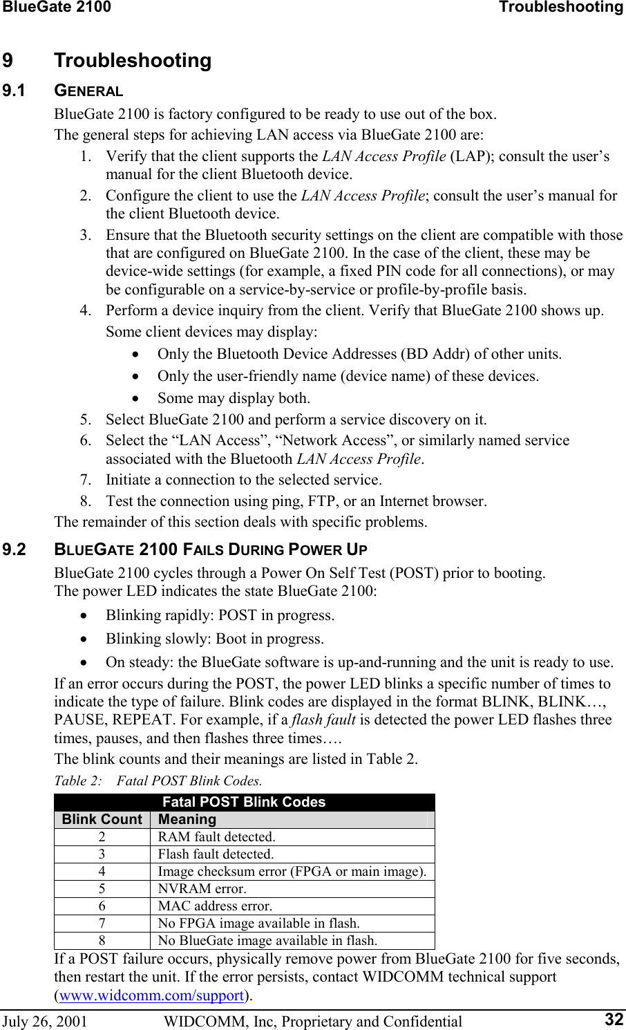 BlueGate 2100    Troubleshooting July 26, 2001  WIDCOMM, Inc, Proprietary and Confidential  329 Troubleshooting 9.1 GENERAL BlueGate 2100 is factory configured to be ready to use out of the box. The general steps for achieving LAN access via BlueGate 2100 are: 1.  Verify that the client supports the LAN Access Profile (LAP); consult the user’s manual for the client Bluetooth device. 2.  Configure the client to use the LAN Access Profile; consult the user’s manual for the client Bluetooth device. 3.  Ensure that the Bluetooth security settings on the client are compatible with those that are configured on BlueGate 2100. In the case of the client, these may be device-wide settings (for example, a fixed PIN code for all connections), or may be configurable on a service-by-service or profile-by-profile basis. 4.  Perform a device inquiry from the client. Verify that BlueGate 2100 shows up. Some client devices may display: •  Only the Bluetooth Device Addresses (BD Addr) of other units. •  Only the user-friendly name (device name) of these devices. •  Some may display both. 5.  Select BlueGate 2100 and perform a service discovery on it. 6.  Select the “LAN Access”, “Network Access”, or similarly named service associated with the Bluetooth LAN Access Profile. 7.  Initiate a connection to the selected service. 8.  Test the connection using ping, FTP, or an Internet browser. The remainder of this section deals with specific problems. 9.2 BLUEGATE 2100 FAILS DURING POWER UP BlueGate 2100 cycles through a Power On Self Test (POST) prior to booting.  The power LED indicates the state BlueGate 2100: •  Blinking rapidly: POST in progress. •  Blinking slowly: Boot in progress. •  On steady: the BlueGate software is up-and-running and the unit is ready to use. If an error occurs during the POST, the power LED blinks a specific number of times to indicate the type of failure. Blink codes are displayed in the format BLINK, BLINK…, PAUSE, REPEAT. For example, if a flash fault is detected the power LED flashes three times, pauses, and then flashes three times…. The blink counts and their meanings are listed in Table 2. Table 2:    Fatal POST Blink Codes. Fatal POST Blink Codes Blink Count  Meaning 2  RAM fault detected. 3  Flash fault detected. 4  Image checksum error (FPGA or main image). 5 NVRAM error. 6  MAC address error. 7  No FPGA image available in flash. 8  No BlueGate image available in flash. If a POST failure occurs, physically remove power from BlueGate 2100 for five seconds, then restart the unit. If the error persists, contact WIDCOMM technical support (www.widcomm.com/support). 