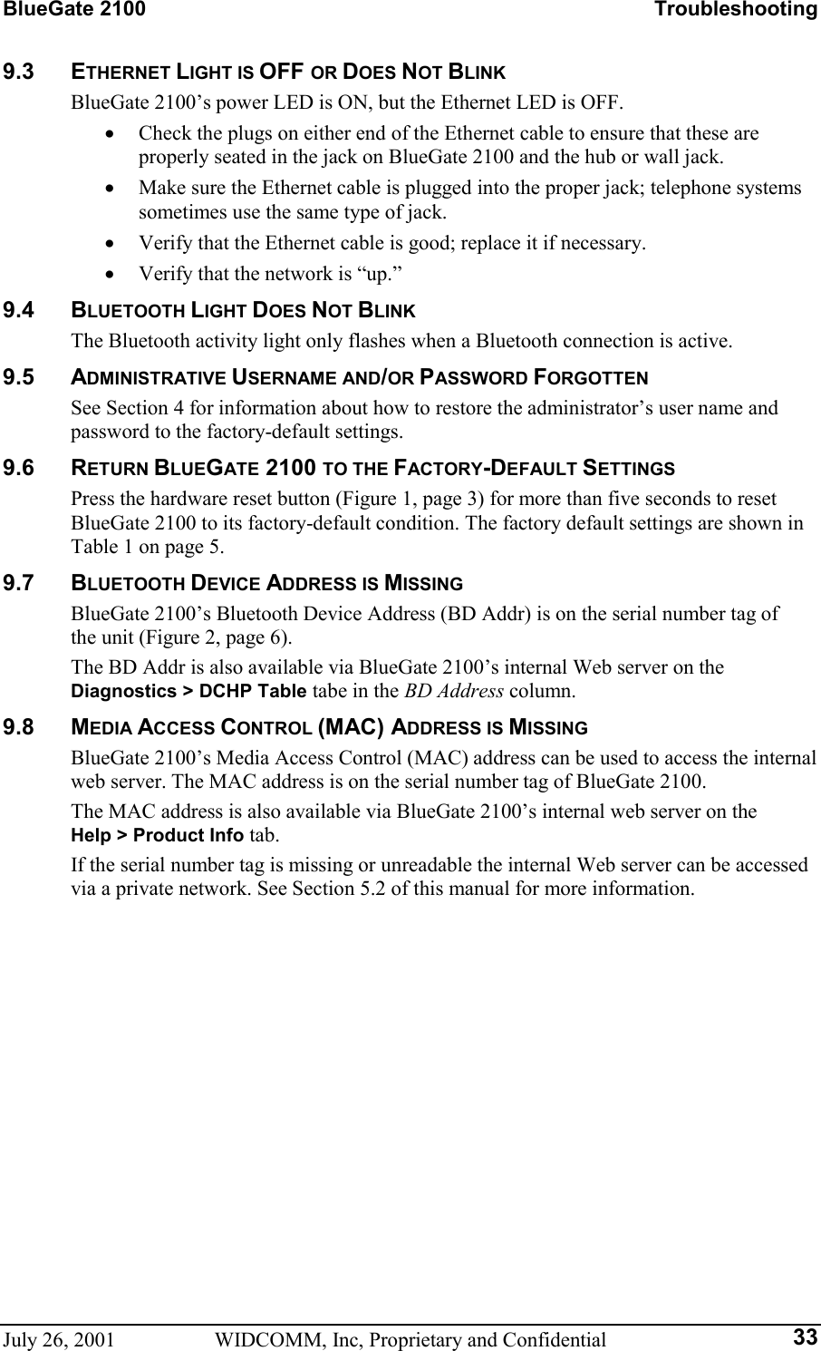 BlueGate 2100    Troubleshooting July 26, 2001  WIDCOMM, Inc, Proprietary and Confidential  339.3 ETHERNET LIGHT IS OFF OR DOES NOT BLINK BlueGate 2100’s power LED is ON, but the Ethernet LED is OFF. •  Check the plugs on either end of the Ethernet cable to ensure that these are properly seated in the jack on BlueGate 2100 and the hub or wall jack. •  Make sure the Ethernet cable is plugged into the proper jack; telephone systems sometimes use the same type of jack. •  Verify that the Ethernet cable is good; replace it if necessary. •  Verify that the network is “up.” 9.4 BLUETOOTH LIGHT DOES NOT BLINK The Bluetooth activity light only flashes when a Bluetooth connection is active. 9.5 ADMINISTRATIVE USERNAME AND/OR PASSWORD FORGOTTEN See Section 4 for information about how to restore the administrator’s user name and password to the factory-default settings. 9.6 RETURN BLUEGATE 2100 TO THE FACTORY-DEFAULT SETTINGS Press the hardware reset button (Figure 1, page 3) for more than five seconds to reset BlueGate 2100 to its factory-default condition. The factory default settings are shown in Table 1 on page 5. 9.7 BLUETOOTH DEVICE ADDRESS IS MISSING BlueGate 2100’s Bluetooth Device Address (BD Addr) is on the serial number tag of the unit (Figure 2, page 6). The BD Addr is also available via BlueGate 2100’s internal Web server on the Diagnostics &gt; DCHP Table tabe in the BD Address column. 9.8 MEDIA ACCESS CONTROL (MAC) ADDRESS IS MISSING BlueGate 2100’s Media Access Control (MAC) address can be used to access the internal web server. The MAC address is on the serial number tag of BlueGate 2100. The MAC address is also available via BlueGate 2100’s internal web server on the Help &gt; Product Info tab. If the serial number tag is missing or unreadable the internal Web server can be accessed via a private network. See Section 5.2 of this manual for more information. 