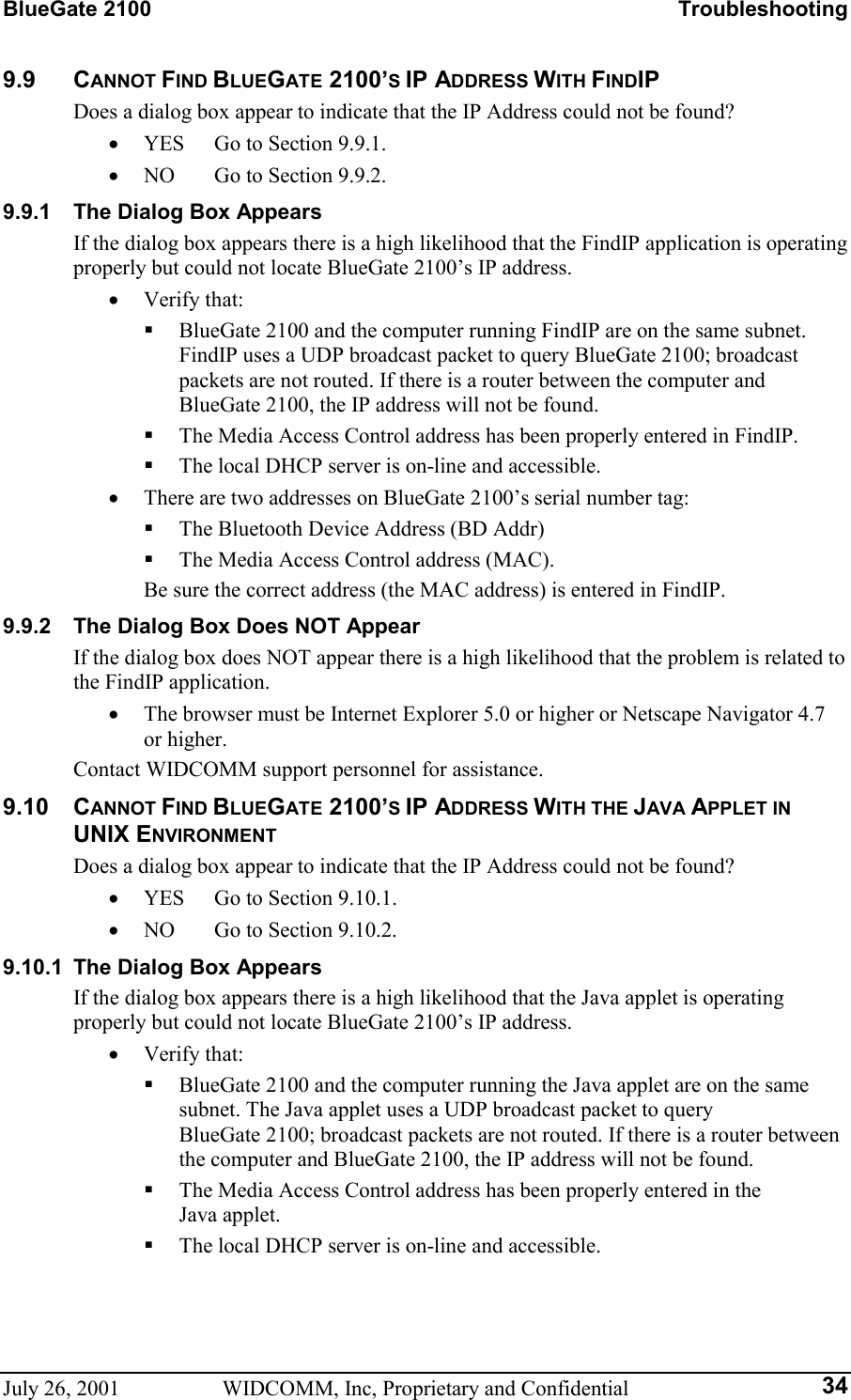 BlueGate 2100    Troubleshooting July 26, 2001  WIDCOMM, Inc, Proprietary and Confidential  349.9 CANNOT FIND BLUEGATE 2100’S IP ADDRESS WITH FINDIP Does a dialog box appear to indicate that the IP Address could not be found? •  YES  Go to Section 9.9.1. •  NO  Go to Section 9.9.2. 9.9.1  The Dialog Box Appears If the dialog box appears there is a high likelihood that the FindIP application is operating properly but could not locate BlueGate 2100’s IP address. •  Verify that:   BlueGate 2100 and the computer running FindIP are on the same subnet. FindIP uses a UDP broadcast packet to query BlueGate 2100; broadcast packets are not routed. If there is a router between the computer and BlueGate 2100, the IP address will not be found.   The Media Access Control address has been properly entered in FindIP.   The local DHCP server is on-line and accessible. •  There are two addresses on BlueGate 2100’s serial number tag:   The Bluetooth Device Address (BD Addr)   The Media Access Control address (MAC).   Be sure the correct address (the MAC address) is entered in FindIP. 9.9.2  The Dialog Box Does NOT Appear If the dialog box does NOT appear there is a high likelihood that the problem is related to the FindIP application. •  The browser must be Internet Explorer 5.0 or higher or Netscape Navigator 4.7 or higher. Contact WIDCOMM support personnel for assistance. 9.10 CANNOT FIND BLUEGATE 2100’S IP ADDRESS WITH THE JAVA APPLET IN UNIX ENVIRONMENT Does a dialog box appear to indicate that the IP Address could not be found? •  YES  Go to Section 9.10.1. •  NO  Go to Section 9.10.2. 9.10.1  The Dialog Box Appears If the dialog box appears there is a high likelihood that the Java applet is operating properly but could not locate BlueGate 2100’s IP address. •  Verify that:   BlueGate 2100 and the computer running the Java applet are on the same subnet. The Java applet uses a UDP broadcast packet to query BlueGate 2100; broadcast packets are not routed. If there is a router between the computer and BlueGate 2100, the IP address will not be found.   The Media Access Control address has been properly entered in the Java applet.   The local DHCP server is on-line and accessible. 