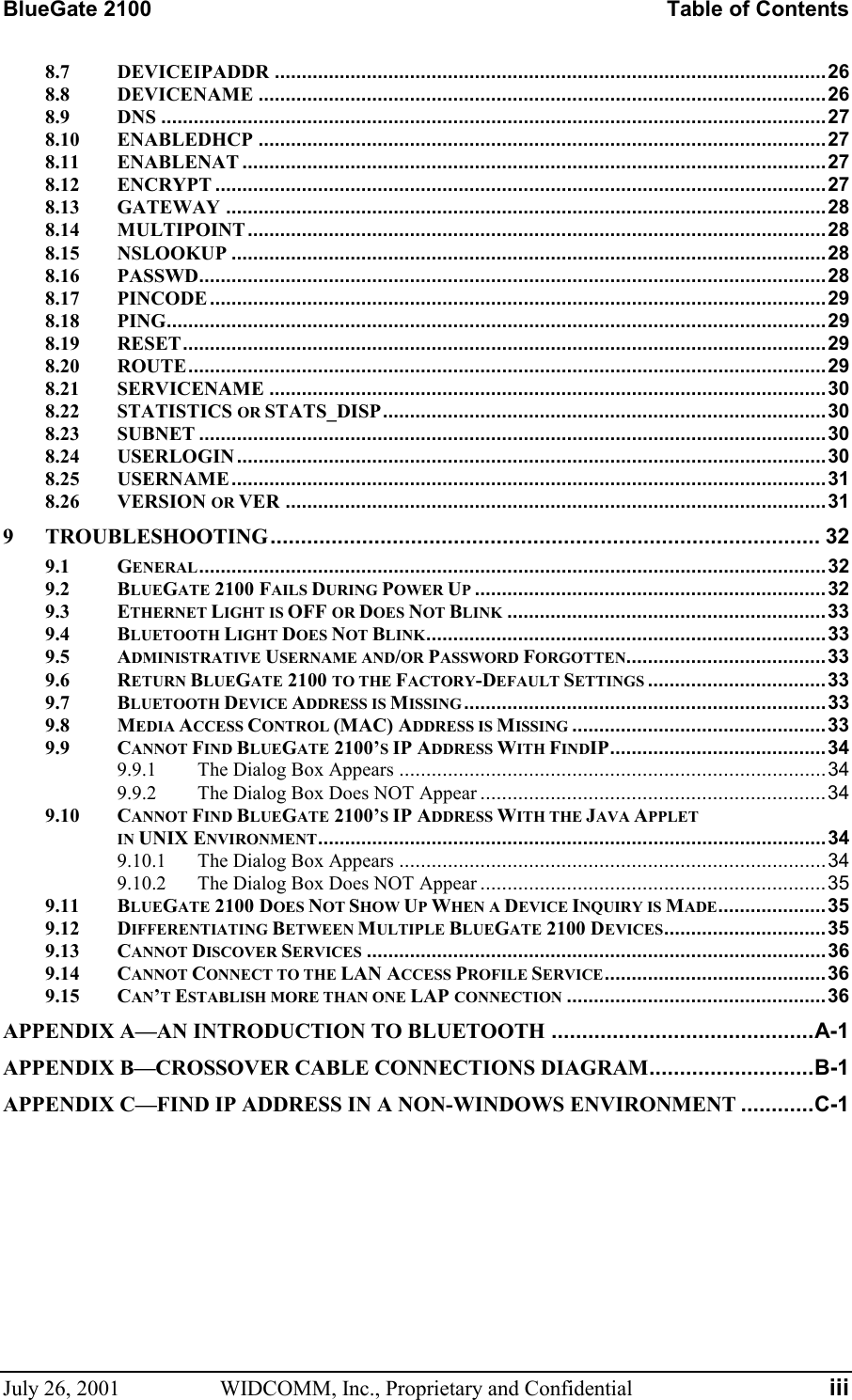 BlueGate 2100    Table of Contents July 26, 2001  WIDCOMM, Inc., Proprietary and Confidential  iii 8.7 DEVICEIPADDR ......................................................................................................26 8.8 DEVICENAME .........................................................................................................26 8.9 DNS ...........................................................................................................................27 8.10 ENABLEDHCP .........................................................................................................27 8.11 ENABLENAT ............................................................................................................27 8.12 ENCRYPT .................................................................................................................27 8.13 GATEWAY ...............................................................................................................28 8.14 MULTIPOINT...........................................................................................................28 8.15 NSLOOKUP ..............................................................................................................28 8.16 PASSWD....................................................................................................................28 8.17 PINCODE ..................................................................................................................29 8.18 PING..........................................................................................................................29 8.19 RESET.......................................................................................................................29 8.20 ROUTE......................................................................................................................29 8.21 SERVICENAME .......................................................................................................30 8.22 STATISTICS OR STATS_DISP..................................................................................30 8.23 SUBNET ....................................................................................................................30 8.24 USERLOGIN .............................................................................................................30 8.25 USERNAME ..............................................................................................................31 8.26 VERSION OR VER ....................................................................................................31 9 TROUBLESHOOTING.......................................................................................... 32 9.1 GENERAL....................................................................................................................32 9.2 BLUEGATE 2100 FAILS DURING POWER UP.................................................................32 9.3 ETHERNET LIGHT IS OFF OR DOES NOT BLINK ...........................................................33 9.4 BLUETOOTH LIGHT DOES NOT BLINK..........................................................................33 9.5 ADMINISTRATIVE USERNAME AND/OR PASSWORD FORGOTTEN.....................................33 9.6 RETURN BLUEGATE 2100 TO THE FACTORY-DEFAULT SETTINGS .................................33 9.7 BLUETOOTH DEVICE ADDRESS IS MISSING...................................................................33 9.8 MEDIA ACCESS CONTROL (MAC) ADDRESS IS MISSING ...............................................33 9.9 CANNOT FIND BLUEGATE 2100’S IP ADDRESS WITH FINDIP........................................34 9.9.1 The Dialog Box Appears ...............................................................................34 9.9.2 The Dialog Box Does NOT Appear ................................................................34 9.10 CANNOT FIND BLUEGATE 2100’S IP ADDRESS WITH THE JAVA APPLET  IN UNIX ENVIRONMENT..............................................................................................34 9.10.1 The Dialog Box Appears ...............................................................................34 9.10.2 The Dialog Box Does NOT Appear ................................................................35 9.11 BLUEGATE 2100 DOES NOT SHOW UP WHEN A DEVICE INQUIRY IS MADE....................35 9.12 DIFFERENTIATING BETWEEN MULTIPLE BLUEGATE 2100 DEVICES..............................35 9.13 CANNOT DISCOVER SERVICES .....................................................................................36 9.14 CANNOT CONNECT TO THE LAN ACCESS PROFILE SERVICE.........................................36 9.15 CAN’T ESTABLISH MORE THAN ONE LAP CONNECTION ................................................36 APPENDIX A—AN INTRODUCTION TO BLUETOOTH ...........................................A-1 APPENDIX B—CROSSOVER CABLE CONNECTIONS DIAGRAM...........................B-1 APPENDIX C—FIND IP ADDRESS IN A NON-WINDOWS ENVIRONMENT ............C-1   