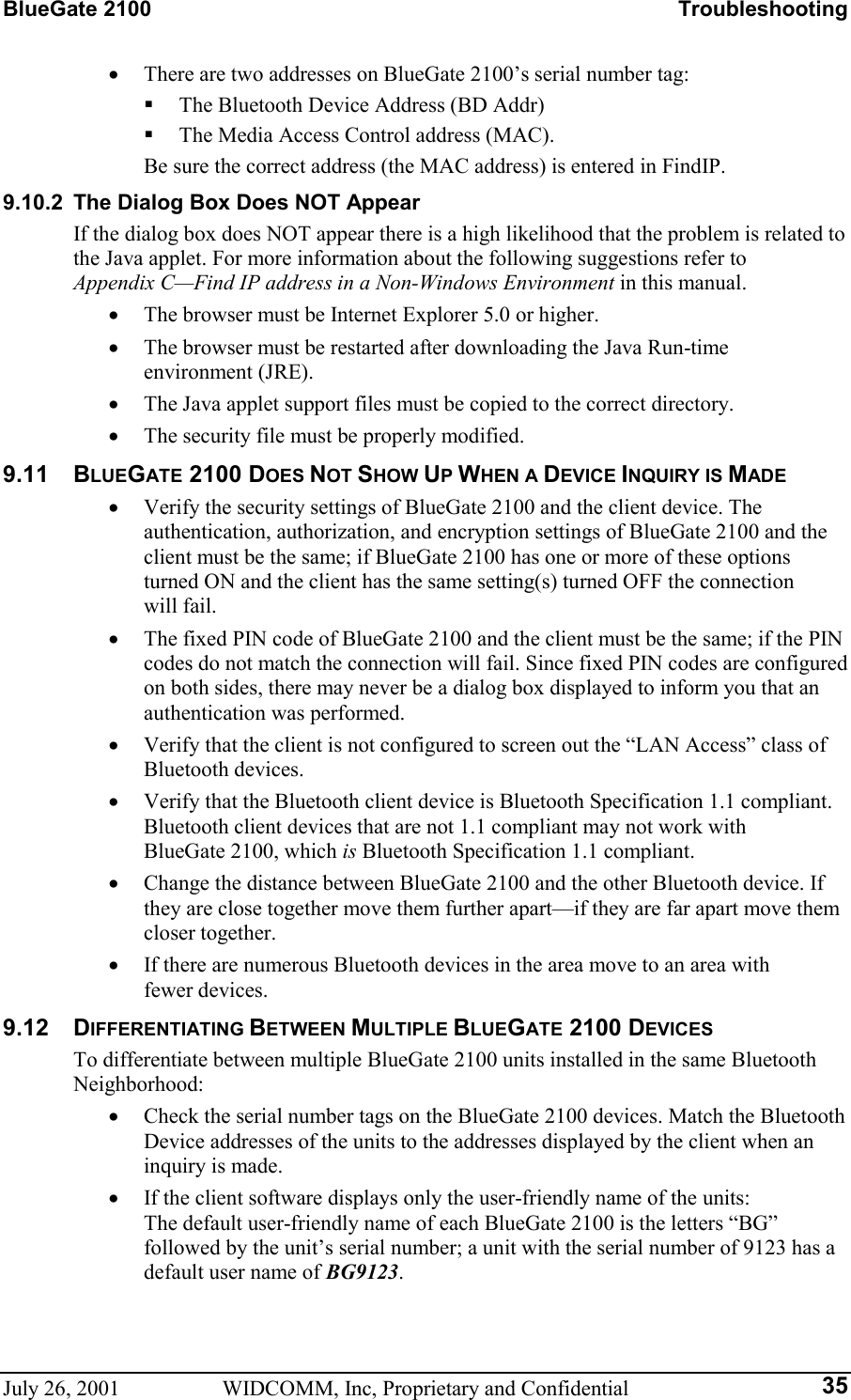 BlueGate 2100    Troubleshooting July 26, 2001  WIDCOMM, Inc, Proprietary and Confidential  35•  There are two addresses on BlueGate 2100’s serial number tag:   The Bluetooth Device Address (BD Addr)   The Media Access Control address (MAC).   Be sure the correct address (the MAC address) is entered in FindIP. 9.10.2  The Dialog Box Does NOT Appear If the dialog box does NOT appear there is a high likelihood that the problem is related to the Java applet. For more information about the following suggestions refer to Appendix C—Find IP address in a Non-Windows Environment in this manual. •  The browser must be Internet Explorer 5.0 or higher. •  The browser must be restarted after downloading the Java Run-time  environment (JRE). •  The Java applet support files must be copied to the correct directory. •  The security file must be properly modified. 9.11 BLUEGATE 2100 DOES NOT SHOW UP WHEN A DEVICE INQUIRY IS MADE •  Verify the security settings of BlueGate 2100 and the client device. The authentication, authorization, and encryption settings of BlueGate 2100 and the client must be the same; if BlueGate 2100 has one or more of these options turned ON and the client has the same setting(s) turned OFF the connection will fail. •  The fixed PIN code of BlueGate 2100 and the client must be the same; if the PIN codes do not match the connection will fail. Since fixed PIN codes are configured on both sides, there may never be a dialog box displayed to inform you that an authentication was performed. •  Verify that the client is not configured to screen out the “LAN Access” class of Bluetooth devices. •  Verify that the Bluetooth client device is Bluetooth Specification 1.1 compliant. Bluetooth client devices that are not 1.1 compliant may not work with BlueGate 2100, which is Bluetooth Specification 1.1 compliant. •  Change the distance between BlueGate 2100 and the other Bluetooth device. If they are close together move them further apart—if they are far apart move them closer together. •  If there are numerous Bluetooth devices in the area move to an area with fewer devices. 9.12 DIFFERENTIATING BETWEEN MULTIPLE BLUEGATE 2100 DEVICES To differentiate between multiple BlueGate 2100 units installed in the same Bluetooth Neighborhood: •  Check the serial number tags on the BlueGate 2100 devices. Match the Bluetooth Device addresses of the units to the addresses displayed by the client when an inquiry is made. •  If the client software displays only the user-friendly name of the units: The default user-friendly name of each BlueGate 2100 is the letters “BG” followed by the unit’s serial number; a unit with the serial number of 9123 has a default user name of BG9123. 