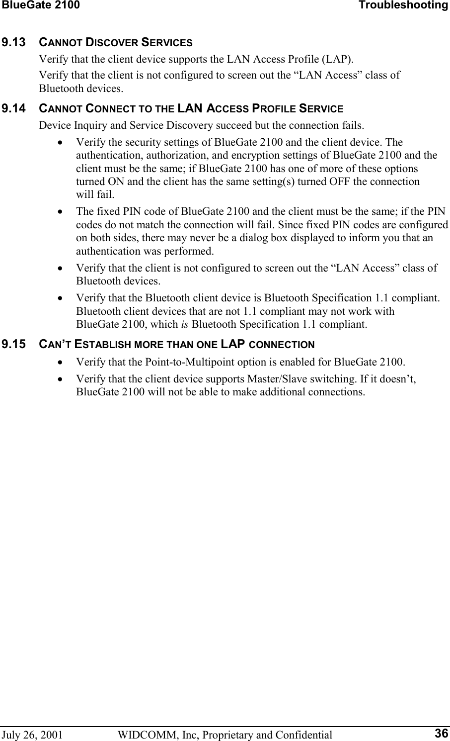 BlueGate 2100    Troubleshooting July 26, 2001  WIDCOMM, Inc, Proprietary and Confidential  369.13 CANNOT DISCOVER SERVICES Verify that the client device supports the LAN Access Profile (LAP). Verify that the client is not configured to screen out the “LAN Access” class of  Bluetooth devices. 9.14 CANNOT CONNECT TO THE LAN ACCESS PROFILE SERVICE Device Inquiry and Service Discovery succeed but the connection fails. •  Verify the security settings of BlueGate 2100 and the client device. The authentication, authorization, and encryption settings of BlueGate 2100 and the client must be the same; if BlueGate 2100 has one of more of these options turned ON and the client has the same setting(s) turned OFF the connection will fail. •  The fixed PIN code of BlueGate 2100 and the client must be the same; if the PIN codes do not match the connection will fail. Since fixed PIN codes are configured on both sides, there may never be a dialog box displayed to inform you that an authentication was performed. •  Verify that the client is not configured to screen out the “LAN Access” class of Bluetooth devices. •  Verify that the Bluetooth client device is Bluetooth Specification 1.1 compliant. Bluetooth client devices that are not 1.1 compliant may not work with BlueGate 2100, which is Bluetooth Specification 1.1 compliant. 9.15 CAN’T ESTABLISH MORE THAN ONE LAP CONNECTION •  Verify that the Point-to-Multipoint option is enabled for BlueGate 2100. •  Verify that the client device supports Master/Slave switching. If it doesn’t, BlueGate 2100 will not be able to make additional connections.   