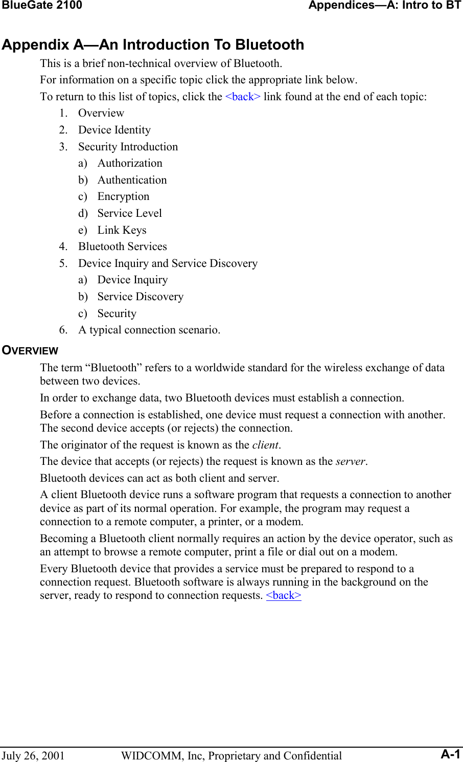 BlueGate 2100    Appendices—A: Intro to BT July 26, 2001  WIDCOMM, Inc, Proprietary and Confidential A-1 Appendix A—An Introduction To Bluetooth This is a brief non-technical overview of Bluetooth. For information on a specific topic click the appropriate link below. To return to this list of topics, click the &lt;back&gt; link found at the end of each topic: 1. Overview 2. Device Identity 3. Security Introduction a) Authorization b) Authentication c) Encryption d) Service Level e) Link Keys 4. Bluetooth Services 5.  Device Inquiry and Service Discovery a) Device Inquiry b) Service Discovery c) Security 6.  A typical connection scenario. OVERVIEW The term “Bluetooth” refers to a worldwide standard for the wireless exchange of data between two devices. In order to exchange data, two Bluetooth devices must establish a connection. Before a connection is established, one device must request a connection with another. The second device accepts (or rejects) the connection. The originator of the request is known as the client.  The device that accepts (or rejects) the request is known as the server. Bluetooth devices can act as both client and server. A client Bluetooth device runs a software program that requests a connection to another device as part of its normal operation. For example, the program may request a connection to a remote computer, a printer, or a modem.  Becoming a Bluetooth client normally requires an action by the device operator, such as an attempt to browse a remote computer, print a file or dial out on a modem. Every Bluetooth device that provides a service must be prepared to respond to a connection request. Bluetooth software is always running in the background on the server, ready to respond to connection requests. &lt;back&gt; 