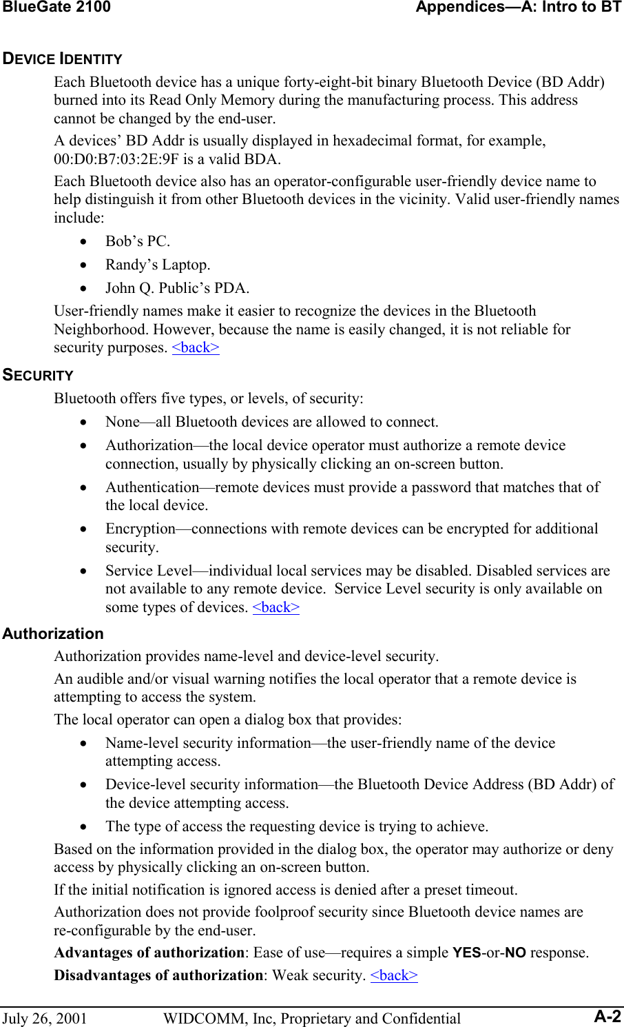 BlueGate 2100    Appendices—A: Intro to BT July 26, 2001  WIDCOMM, Inc, Proprietary and Confidential A-2 DEVICE IDENTITY Each Bluetooth device has a unique forty-eight-bit binary Bluetooth Device (BD Addr) burned into its Read Only Memory during the manufacturing process. This address cannot be changed by the end-user. A devices’ BD Addr is usually displayed in hexadecimal format, for example, 00:D0:B7:03:2E:9F is a valid BDA. Each Bluetooth device also has an operator-configurable user-friendly device name to help distinguish it from other Bluetooth devices in the vicinity. Valid user-friendly names include: •  Bob’s PC. •  Randy’s Laptop. •  John Q. Public’s PDA. User-friendly names make it easier to recognize the devices in the Bluetooth Neighborhood. However, because the name is easily changed, it is not reliable for security purposes. &lt;back&gt; SECURITY Bluetooth offers five types, or levels, of security: •  None—all Bluetooth devices are allowed to connect. •  Authorization—the local device operator must authorize a remote device connection, usually by physically clicking an on-screen button. •  Authentication—remote devices must provide a password that matches that of the local device. •  Encryption—connections with remote devices can be encrypted for additional security. •  Service Level—individual local services may be disabled. Disabled services are not available to any remote device.  Service Level security is only available on some types of devices. &lt;back&gt; Authorization Authorization provides name-level and device-level security.  An audible and/or visual warning notifies the local operator that a remote device is attempting to access the system.  The local operator can open a dialog box that provides:  •  Name-level security information—the user-friendly name of the device attempting access.  •  Device-level security information—the Bluetooth Device Address (BD Addr) of the device attempting access. •  The type of access the requesting device is trying to achieve. Based on the information provided in the dialog box, the operator may authorize or deny access by physically clicking an on-screen button. If the initial notification is ignored access is denied after a preset timeout. Authorization does not provide foolproof security since Bluetooth device names are re-configurable by the end-user. Advantages of authorization: Ease of use—requires a simple YES-or-NO response. Disadvantages of authorization: Weak security. &lt;back&gt; 