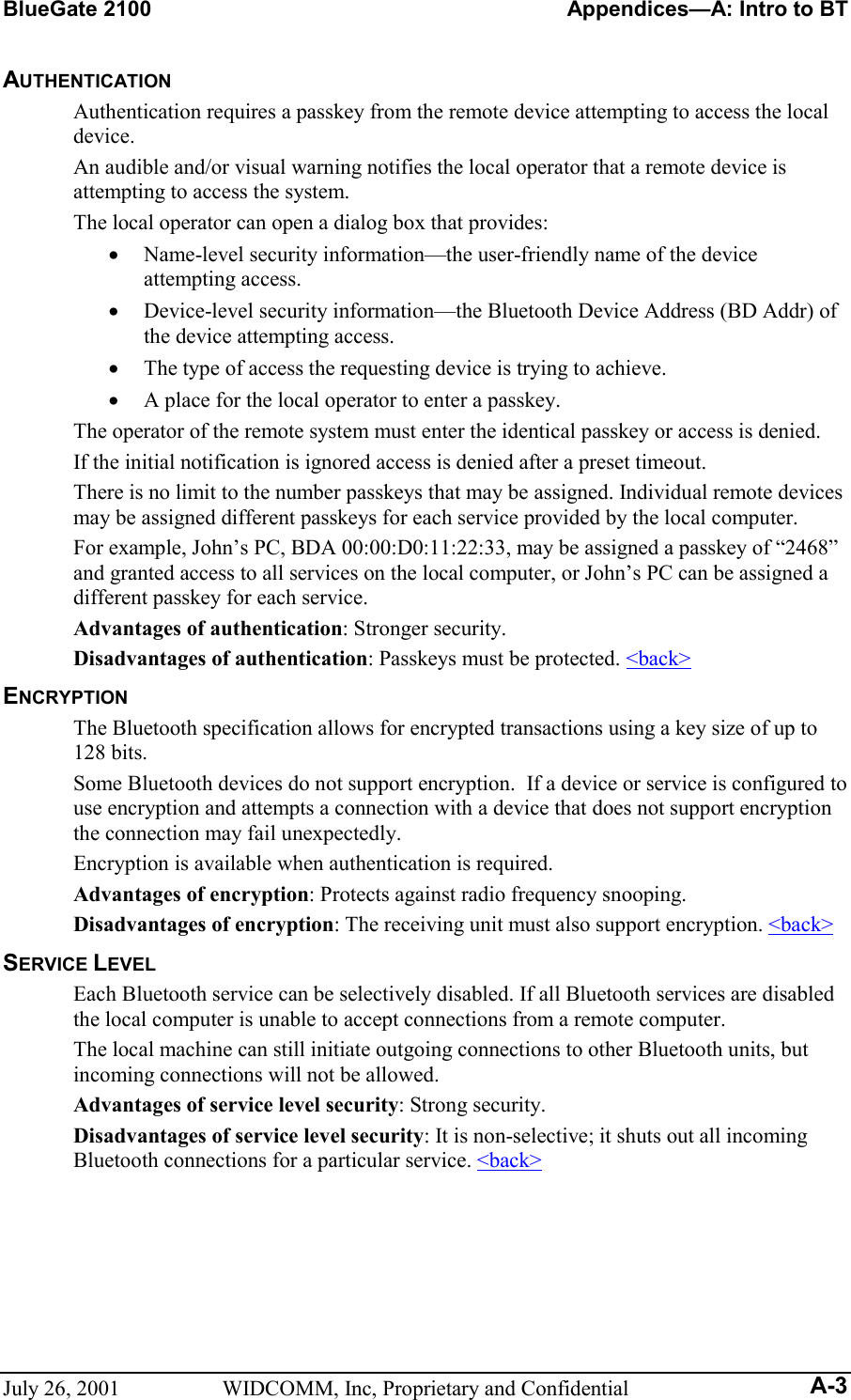 BlueGate 2100    Appendices—A: Intro to BT July 26, 2001  WIDCOMM, Inc, Proprietary and Confidential A-3 AUTHENTICATION Authentication requires a passkey from the remote device attempting to access the local device. An audible and/or visual warning notifies the local operator that a remote device is attempting to access the system.  The local operator can open a dialog box that provides:  •  Name-level security information—the user-friendly name of the device attempting access.  •  Device-level security information—the Bluetooth Device Address (BD Addr) of the device attempting access. •  The type of access the requesting device is trying to achieve. •  A place for the local operator to enter a passkey.  The operator of the remote system must enter the identical passkey or access is denied. If the initial notification is ignored access is denied after a preset timeout. There is no limit to the number passkeys that may be assigned. Individual remote devices may be assigned different passkeys for each service provided by the local computer. For example, John’s PC, BDA 00:00:D0:11:22:33, may be assigned a passkey of “2468” and granted access to all services on the local computer, or John’s PC can be assigned a different passkey for each service. Advantages of authentication: Stronger security. Disadvantages of authentication: Passkeys must be protected. &lt;back&gt; ENCRYPTION The Bluetooth specification allows for encrypted transactions using a key size of up to 128 bits.  Some Bluetooth devices do not support encryption.  If a device or service is configured to use encryption and attempts a connection with a device that does not support encryption the connection may fail unexpectedly. Encryption is available when authentication is required. Advantages of encryption: Protects against radio frequency snooping. Disadvantages of encryption: The receiving unit must also support encryption. &lt;back&gt; SERVICE LEVEL Each Bluetooth service can be selectively disabled. If all Bluetooth services are disabled the local computer is unable to accept connections from a remote computer. The local machine can still initiate outgoing connections to other Bluetooth units, but incoming connections will not be allowed.  Advantages of service level security: Strong security. Disadvantages of service level security: It is non-selective; it shuts out all incoming Bluetooth connections for a particular service. &lt;back&gt; 