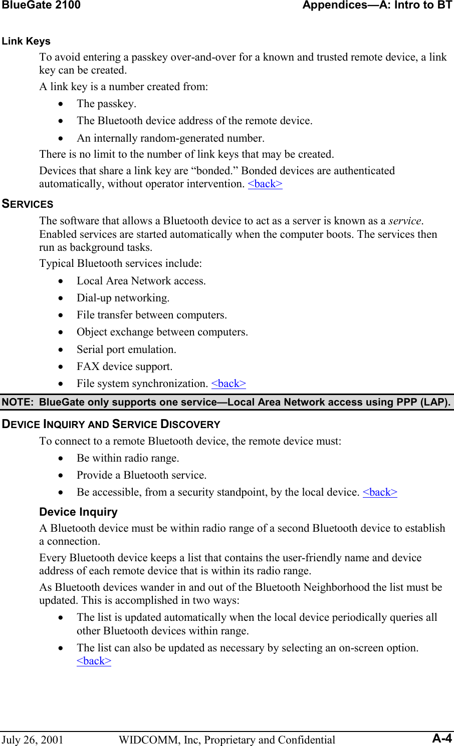 BlueGate 2100    Appendices—A: Intro to BT July 26, 2001  WIDCOMM, Inc, Proprietary and Confidential A-4 Link Keys To avoid entering a passkey over-and-over for a known and trusted remote device, a link key can be created. A link key is a number created from: •  The passkey. •  The Bluetooth device address of the remote device. •  An internally random-generated number. There is no limit to the number of link keys that may be created. Devices that share a link key are “bonded.” Bonded devices are authenticated automatically, without operator intervention. &lt;back&gt; SERVICES The software that allows a Bluetooth device to act as a server is known as a service. Enabled services are started automatically when the computer boots. The services then run as background tasks. Typical Bluetooth services include: •  Local Area Network access. •  Dial-up networking. •  File transfer between computers. •  Object exchange between computers. •  Serial port emulation. •  FAX device support. •  File system synchronization. &lt;back&gt; NOTE:  BlueGate only supports one service—Local Area Network access using PPP (LAP). DEVICE INQUIRY AND SERVICE DISCOVERY To connect to a remote Bluetooth device, the remote device must: •  Be within radio range. •  Provide a Bluetooth service. •  Be accessible, from a security standpoint, by the local device. &lt;back&gt; Device Inquiry A Bluetooth device must be within radio range of a second Bluetooth device to establish a connection.  Every Bluetooth device keeps a list that contains the user-friendly name and device address of each remote device that is within its radio range. As Bluetooth devices wander in and out of the Bluetooth Neighborhood the list must be updated. This is accomplished in two ways: •  The list is updated automatically when the local device periodically queries all other Bluetooth devices within range.  •  The list can also be updated as necessary by selecting an on-screen option. &lt;back&gt; 