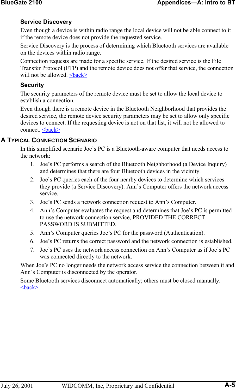 BlueGate 2100    Appendices—A: Intro to BT July 26, 2001  WIDCOMM, Inc, Proprietary and Confidential A-5 Service Discovery Even though a device is within radio range the local device will not be able connect to it if the remote device does not provide the requested service. Service Discovery is the process of determining which Bluetooth services are available on the devices within radio range. Connection requests are made for a specific service. If the desired service is the File Transfer Protocol (FTP) and the remote device does not offer that service, the connection will not be allowed. &lt;back&gt; Security The security parameters of the remote device must be set to allow the local device to establish a connection. Even though there is a remote device in the Bluetooth Neighborhood that provides the desired service, the remote device security parameters may be set to allow only specific devices to connect. If the requesting device is not on that list, it will not be allowed to connect. &lt;back&gt; A TYPICAL CONNECTION SCENARIO In this simplified scenario Joe’s PC is a Bluetooth-aware computer that needs access to the network: 1.  Joe’s PC performs a search of the Bluetooth Neighborhood (a Device Inquiry) and determines that there are four Bluetooth devices in the vicinity. 2.  Joe’s PC queries each of the four nearby devices to determine which services they provide (a Service Discovery). Ann’s Computer offers the network access service. 3.  Joe’s PC sends a network connection request to Ann’s Computer. 4.  Ann’s Computer evaluates the request and determines that Joe’s PC is permitted to use the network connection service, PROVIDED THE CORRECT PASSWORD IS SUBMITTED. 5.  Ann’s Computer queries Joe’s PC for the password (Authentication). 6.  Joe’s PC returns the correct password and the network connection is established. 7.  Joe’s PC uses the network access connection on Ann’s Computer as if Joe’s PC was connected directly to the network. When Joe’s PC no longer needs the network access service the connection between it and Ann’s Computer is disconnected by the operator. Some Bluetooth services disconnect automatically; others must be closed manually. &lt;back&gt;  