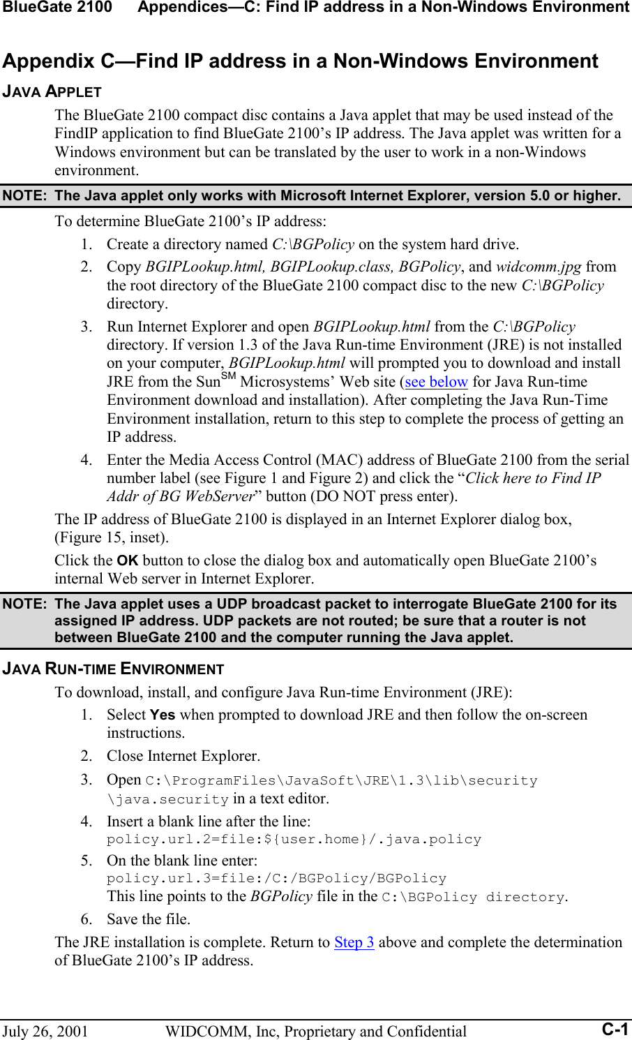 BlueGate 2100  Appendices—C: Find IP address in a Non-Windows Environment July 26, 2001  WIDCOMM, Inc, Proprietary and Confidential  C-1Appendix C—Find IP address in a Non-Windows Environment JAVA APPLET The BlueGate 2100 compact disc contains a Java applet that may be used instead of the FindIP application to find BlueGate 2100’s IP address. The Java applet was written for a Windows environment but can be translated by the user to work in a non-Windows environment. NOTE:  The Java applet only works with Microsoft Internet Explorer, version 5.0 or higher. To determine BlueGate 2100’s IP address: 1.  Create a directory named C:\BGPolicy on the system hard drive. 2. Copy BGIPLookup.html, BGIPLookup.class, BGPolicy, and widcomm.jpg from the root directory of the BlueGate 2100 compact disc to the new C:\BGPolicy directory. 3.  Run Internet Explorer and open BGIPLookup.html from the C:\BGPolicy directory. If version 1.3 of the Java Run-time Environment (JRE) is not installed on your computer, BGIPLookup.html will prompted you to download and install JRE from the SunSM Microsystems’ Web site (see below for Java Run-time Environment download and installation). After completing the Java Run-Time Environment installation, return to this step to complete the process of getting an IP address. 4.  Enter the Media Access Control (MAC) address of BlueGate 2100 from the serial number label (see Figure 1 and Figure 2) and click the “Click here to Find IP Addr of BG WebServer” button (DO NOT press enter). The IP address of BlueGate 2100 is displayed in an Internet Explorer dialog box,  (Figure 15, inset). Click the OK button to close the dialog box and automatically open BlueGate 2100’s internal Web server in Internet Explorer. NOTE:  The Java applet uses a UDP broadcast packet to interrogate BlueGate 2100 for its assigned IP address. UDP packets are not routed; be sure that a router is not between BlueGate 2100 and the computer running the Java applet. JAVA RUN-TIME ENVIRONMENT To download, install, and configure Java Run-time Environment (JRE): 1. Select Yes when prompted to download JRE and then follow the on-screen instructions. 2.  Close Internet Explorer. 3. Open C:\ProgramFiles\JavaSoft\JRE\1.3\lib\security \java.security in a text editor. 4.  Insert a blank line after the line: policy.url.2=file:${user.home}/.java.policy 5.  On the blank line enter: policy.url.3=file:/C:/BGPolicy/BGPolicy  This line points to the BGPolicy file in the C:\BGPolicy directory. 6.  Save the file. The JRE installation is complete. Return to Step 3 above and complete the determination of BlueGate 2100’s IP address. 